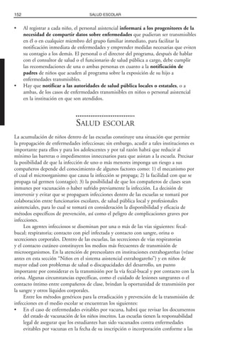 • Al registrar a cada niño, el personal asistencial informará a los progenitores de la
necesidad de compartir datos sobre enfermedades que pudieran ser transmisibles
en él o en cualquier miembro del grupo familiar inmediato, para facilitar la
notificación inmediata de enfermedades y emprender medidas necesarias que eviten
su contagio a los demás. El personal o el director del programa, después de hablar
con el consultor de salud o el funcionario de salud pública a cargo, debe cumplir
las recomendaciones de una o ambas personas en cuanto a la notificación de
padres de niños que acuden al programa sobre la exposición de su hijo a
enfermedades transmisibles.
• Hay que notificar a las autoridades de salud pública locales o estatales, o a
ambas, de los casos de enfermedades transmisibles en niños o personal asistencial
en la institución en que son atendidos.
SALUD ESCOLAR
La acumulación de niños dentro de las escuelas constituye una situación que permite
la propagación de enfermedades infecciosas; sin embargo, acudir a tales instituciones es
importante para ellos y para los adolescentes y por tal razón habrá que reducir al
mínimo las barreras o impedimentos innecesarios para que asistan a la escuela. Precisar
la posibilidad de que la infección de uno o más menores imponga un riesgo a sus
compañeros depende del conocimiento de algunos factores como: 1) el mecanismo por
el cual el microorganismo que causa la infección se propaga; 2) la facilidad con que se
propaga tal germen (contagio); 3) la posibilidad de que los compañeros de clases sean
inmunes por vacunación o haber sufrido previamente la infección. La decisión de
intervenir y evitar que se propaguen infecciones dentro de las escuelas se tomará por
colaboración entre funcionarios escolares, de salud pública local y profesionales
asistenciales, para lo cual se tomará en consideración la disponibilidad y eficacia de
métodos específicos de prevención, así como el peligro de complicaciones graves por
infecciones.
Los agentes infecciosos se diseminan por una o más de las vías siguientes: fecal-
bucal; respiratoria; contacto con piel infectada y contacto con sangre, orina o
secreciones corporales. Dentro de las escuelas, las secreciones de vías respiratorias
y el contacto cutáneo constituyen los medios más frecuentes de transmisión de
microorganismos. En la atención de preescolares en instituciones extrahogareñas (véase
antes en esta sección “Niños en el sistema asistencial extrahogareño”) y en niños de
mayor edad con problemas de salud o discapacidades del desarrollo, un punto
importante por considerar es la transmisión por la vía fecal-bucal y por contacto con la
orina. Algunas circunstancias específicas, como el cuidado de lesiones sangrantes o el
contacto íntimo entre compañeros de clase, brindan la oportunidad de transmisión por
la sangre y otros líquidos corporales.
Entre los métodos genéricos para la erradicación y prevención de la transmisión de
infecciones en el medio escolar se encuentran los siguientes:
• En el caso de enfermedades evitables por vacuna, habrá que revisar los documentos
del estado de vacunación de los niños inscritos. Las escuelas tienen la responsabilidad
legal de asegurar que los estudiantes han sido vacunados contra enfermedades
evitables por vacunas en la fecha de su inscripción o incorporación conforme a las
152 SALUD ESCOLAR
 