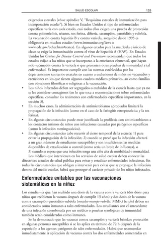 exigencias estatales (véase apéndice V, “Requisitos estatales de inmunización para
incorporación escolar”). Si bien en Estados Unidos el tipo de enfermedades
específicas varía con cada estado, casi todos ellos exigen una prueba de protección
contra poliomielitis, tétanos, tos ferina, difteria, sarampión, parotiditis y rubéola.
La vacunación contra hepatitis B y contra varicela, asequible desde 1995 es
obligatoria en muchos estados (www.immunize.org/laws o
www.cdc.gov/other.htm#states). En algunos estados para la matrícula e inicio de
clases se exige la inmunización contra el virus de hepatitis A (HAV). En Estados
Unidos los Centers for Disease Control and Prevention recomiendan que todos los
estados exijan a los niños que se incorporan a la enseñanza elemental, que hayan
sido vacunados contra la varicela o que presenten otras pruebas de inmunidad a tal
enfermedad. Es importante cumplir con las normas establecidas por los
departamentos sanitarios estatales en cuanto a exclusiones de niños no vacunados y
exenciones en los que tienen algunos cuadros médicos primarios, así como familias
con objeciones filosóficas o religiosas a la vacunación.
• Los niños infectados deben ser segregados o excluidos de la escuela hasta que ya no
se les considere contagiosos (en lo que toca a recomendaciones sobre enfermedades
específicas, consultar los resúmenes con enfermedades específicas importantes, en la
sección 3).
• En muchos casos, la administración de antimicrobianos apropiados limitará la
propagación de la infección (como en el caso de la faringitis estreptocócica y la tos
ferina).
• En algunas circunstancias puede estar justificada la profilaxia con antimicrobianos a
los contactos íntimos de niños con infecciones causadas por patógenos específicos
(como la infección meningocócica).
• En algunas circunstancias cabe recurrir al cierre temporal de la escuela: 1) para
evitar la propagación de la infección; 2) cuando se prevé que la infección afectará
a un gran número de estudiantes susceptibles y son insuficientes las medidas
disponibles de erradicación o control (como sería un brote de influenza), o
3) cuando se espera que una infección tenga una cifra alta de morbilidad o mortalidad.
Los médicos que intervienen en los servicios de salud escolar deben conocer las
directrices actuales de salud pública para evitar y erradicar enfermedades infecciosas. En
todas las circunstancias que obligan a intervenir para evitar que se propague la infección
dentro del medio escolar, habrá que proteger el carácter privado de los niños infectados.
Enfermedades evitables por las vacunaciones
sistemáticas en la niñez
Los estudiantes que han recibido una dosis de la vacuna contra varicela (dos dosis para
niños que recibieron la vacuna después de cumplir 13 años) y dos dosis de la vacuna
contra sarampión-parotiditis-rubéola (measles-mumps-rubella, MMR) (triple) deben ser
considerados como inmunes a tales enfermedades. Los estudiantes con el antecedente
de una infección corroborada por un médico o pruebas serológicas de inmunidad
también serán considerados como inmunes.
Se ha demostrado que las vacunas contra sarampión y varicela brindan protección
en algunas personas susceptibles si se les aplica en término de 72 h después de la
exposición a los agentes patógenos de tales enfermedades. Habrá que recomendar
inmediatamente la aplicación de vacunas contra las dos enfermedades comentadas en
153SALUD ESCOLAR
 