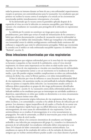 todas las personas no inmunes durante un brote de una y otra enfermedad, respectivamente,
excepto en personas con contraindicaciones para la vacunación. Los estudiantes que por
primera vez reciben la vacuna contra el sarampión o la varicela en las circunstancias
mencionadas podrán inmediatamente reincorporarse a la escuela.
Se ha demostrado que la vacuna contra la parotiditis aplicada después de la
exposición al virus no evita la infección en contactos susceptibles, pero habrá que
vacunar a los estudiantes no vacunados para protegerlos de la infección en exposiciones
ulteriores.
La rubéola por lo común no constituye un riesgo grave para escolares
preadolescentes, pero habrá que revisar el estado de inmunización de los contactos y
habrá que solicitar documentación y pruebas de vacunación contra la enfermedad en
estudiantes que no habían sido inmunizados. Habrá que tranquilizar a las embarazadas
con inmunidad contra la rubéola serológicamente confirmada desde comienzos del
embarazo y asegurarles que están lo suficientemente protegidas. Habrá que recomendar
la consulta con el médico en toda embarazada susceptible expuesta a la rubéola (véase
“Rubéola”, sección 3).
Otras infecciones diseminadas por vías respiratorias
Algunos patógenos que originan enfermedad grave en la zona baja de vías respiratorias
en lactantes y pequeños en fase inicial de la ambulación, como el virus sincitial
respiratorio, no tienen tanta importancia en los niños en edad escolar sanos. Sin
embargo, los virus de vías respiratorias se vinculan con exacerbaciones de enfermedades
reactivas de vías respiratorias (asma) y con un incremento en la incidencia de otitis
media, y por ello pueden originar notables complicaciones en niños con enfermedades
crónicas de dichas vías, como la fibrosis quística, o en niños inmunodeficientes.
Si bien la infección por virus de influenza es causa frecuente de enfermedad febril
de vías respiratorias y de ausentismo escolar, no está justificada la exclusión obligatoria de
niños en quienes se sospecha dicha infección. Las vacunaciones anuales contra la
influenza deben emprenderse en grupos de alto riesgo perfectamente identificados
(véase “Influenza”, sección 3). La vacunación contra dicha enfermedad pudiera estar
indicada también en los estudiantes para que no interrumpan sus actividades académicas o
deportivas, especialmente en niños que residen en dormitorios o en otras circunstancias
en que hay contacto íntimo entre ellos.
Mycoplasma pneumoniae origina infecciones de vías respiratorias altas y bajas en
niños escolares, y en comunidades y escuelas se ha sabido de brotes de infección por tal
germen. Los síntomas y signos inespecíficos de tal cuadro y el hecho de no contar con
un método diagnóstico rápido hacen que sea difícil diferenciar una infección por tal
microorganismo, de otras causas de enfermedades de vías respiratorias. Con los
antimicrobianos no se erradica el microorganismo ni se evita necesariamente su
propagación. Por todo lo comentado, es difícil la intervención para evitar la infección
secundaria en niños de nivel escolar.
Habrá que valorar a los contactos sintomáticos de estudiantes con faringitis
atribuible a una infección por estreptococos del grupo A, y tratarlos si se demuestra la
presencia de tal enfermedad. Los estudiantes infectados deben reincorporarse a sus
clases 24 h después de haber comenzado su tratamiento antimicrobiano. Los
estudiantes en espera de los resultados del cultivo o de los métodos de detección de
antígeno que no reciban antimicrobianos pueden acudir a sus clases durante el periodo
154 SALUD ESCOLAR
 
