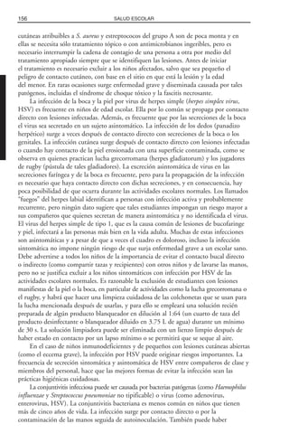cutáneas atribuibles a S. aureus y estreptococos del grupo A son de poca monta y en
ellas se necesita sólo tratamiento tópico o con antimicrobianos ingeribles, pero es
necesario interrumpir la cadena de contagio de una persona a otra por medio del
tratamiento apropiado siempre que se identifiquen las lesiones. Antes de iniciar
el tratamiento es necesario excluir a los niños afectados, salvo que sea pequeño el
peligro de contacto cutáneo, con base en el sitio en que está la lesión y la edad
del menor. En raras ocasiones surge enfermedad grave y diseminada causada por tales
patógenos, incluidas el síndrome de choque tóxico y la fascitis necrosante.
La infección de la boca y la piel por virus de herpes simple (herpes simplex virus,
HSV) es frecuente en niños de edad escolar. Ella por lo común se propaga por contacto
directo con lesiones infectadas. Además, es frecuente que por las secreciones de la boca
el virus sea secretado en un sujeto asintomático. La infección de los dedos (panadizo
herpético) surge a veces después de contacto directo con secreciones de la boca o los
genitales. La infección cutánea surge después de contacto directo con lesiones infectadas
o cuando hay contacto de la piel erosionada con una superficie contaminada, como se
observa en quienes practican lucha grecorromana (herpes gladiatorum) y los jugadores
de rugby (pústula de tales gladiadores). La excreción asintomática de virus en las
secreciones faríngea y de la boca es frecuente, pero para la propagación de la infección
es necesario que haya contacto directo con dichas secreciones, y en consecuencia, hay
poca posibilidad de que ocurra durante las actividades escolares normales. Los llamados
“fuegos” del herpes labial identifican a personas con infección activa y probablemente
recurrente, pero ningún dato sugiere que tales estudiantes impongan un riesgo mayor a
sus compañeros que quienes secretan de manera asintomática y no identificada el virus.
El virus del herpes simple de tipo 1, que es la causa común de lesiones de bucofaringe
y piel, infectará a las personas más bien en la vida adulta. Muchas de estas infecciones
son asintomáticas y a pesar de que a veces el cuadro es doloroso, incluso la infección
sintomática no impone ningún riesgo de que surja enfermedad grave a un escolar sano.
Debe advertirse a todos los niños de la importancia de evitar el contacto bucal directo
o indirecto (como compartir tazas y recipientes) con otros niños y de lavarse las manos,
pero no se justifica excluir a los niños sintomáticos con infección por HSV de las
actividades escolares normales. Es razonable la exclusión de estudiantes con lesiones
manifiestas de la piel o la boca, en particular de actividades como la lucha grecorromana o
el rugby, y habrá que hacer una limpieza cuidadosa de las colchonetas que se usan para
la lucha mencionada después de usarlas, y para ello se empleará una solución recién
preparada de algún producto blanqueador en dilución al 1:64 (un cuarto de taza del
producto desinfectante o blanqueador diluido en 3.75 L de agua) durante un mínimo
de 30 s. La solución limpiadora puede ser eliminada con un lienzo limpio después de
haber estado en contacto por un lapso mínimo o se permitirá que se seque al aire.
En el caso de niños inmunodeficientes y de pequeños con lesiones cutáneas abiertas
(como el eccema grave), la infección por HSV puede originar riesgos importantes. La
frecuencia de secreción sintomática y asintomática de HSV entre compañeros de clase y
miembros del personal, hace que las mejores formas de evitar la infección sean las
prácticas higiénicas cuidadosas.
La conjuntivitis infecciosa puede ser causada por bacterias patógenas (como Haemophilus
influenzae y Streptococcus pneumoniae no tipificable) o virus (como adenovirus,
enterovirus, HSV). La conjuntivitis bacteriana es menos común en niños que tienen
más de cinco años de vida. La infección surge por contacto directo o por la
contaminación de las manos seguida de autoinoculación. También puede haber
156 SALUD ESCOLAR
 