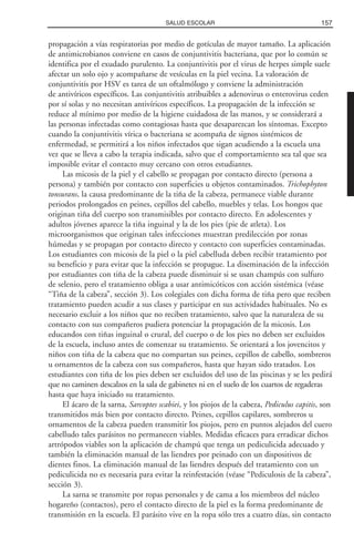 propagación a vías respiratorias por medio de gotículas de mayor tamaño. La aplicación
de antimicrobianos conviene en casos de conjuntivitis bacteriana, que por lo común se
identifica por el exudado purulento. La conjuntivitis por el virus de herpes simple suele
afectar un solo ojo y acompañarse de vesículas en la piel vecina. La valoración de
conjuntivitis por HSV es tarea de un oftalmólogo y conviene la administración
de antivíricos específicos. Las conjuntivitis atribuibles a adenovirus o enterovirus ceden
por sí solas y no necesitan antivíricos específicos. La propagación de la infección se
reduce al mínimo por medio de la higiene cuidadosa de las manos, y se considerará a
las personas infectadas como contagiosas hasta que desaparezcan los síntomas. Excepto
cuando la conjuntivitis vírica o bacteriana se acompaña de signos sistémicos de
enfermedad, se permitirá a los niños infectados que sigan acudiendo a la escuela una
vez que se lleva a cabo la terapia indicada, salvo que el comportamiento sea tal que sea
imposible evitar el contacto muy cercano con otros estudiantes.
Las micosis de la piel y el cabello se propagan por contacto directo (persona a
persona) y también por contacto con superficies u objetos contaminados. Trichophyton
tonsurans, la causa predominante de la tiña de la cabeza, permanece viable durante
periodos prolongados en peines, cepillos del cabello, muebles y telas. Los hongos que
originan tiña del cuerpo son transmisibles por contacto directo. En adolescentes y
adultos jóvenes aparece la tiña inguinal y la de los pies (pie de atleta). Los
microorganismos que originan tales infecciones muestran predilección por zonas
húmedas y se propagan por contacto directo y contacto con superficies contaminadas.
Los estudiantes con micosis de la piel o la piel cabelluda deben recibir tratamiento por
su beneficio y para evitar que la infección se propague. La diseminación de la infección
por estudiantes con tiña de la cabeza puede disminuir si se usan champús con sulfuro
de selenio, pero el tratamiento obliga a usar antimicóticos con acción sistémica (véase
“Tiña de la cabeza”, sección 3). Los colegiales con dicha forma de tiña pero que reciben
tratamiento pueden acudir a sus clases y participar en sus actividades habituales. No es
necesario excluir a los niños que no reciben tratamiento, salvo que la naturaleza de su
contacto con sus compañeros pudiera potenciar la propagación de la micosis. Los
educandos con tiñas inguinal o crural, del cuerpo o de los pies no deben ser excluidos
de la escuela, incluso antes de comenzar su tratamiento. Se orientará a los jovencitos y
niños con tiña de la cabeza que no compartan sus peines, cepillos de cabello, sombreros
u ornamentos de la cabeza con sus compañeros, hasta que hayan sido tratados. Los
estudiantes con tiña de los pies deben ser excluidos del uso de las piscinas y se les pedirá
que no caminen descalzos en la sala de gabinetes ni en el suelo de los cuartos de regaderas
hasta que haya iniciado su tratamiento.
El ácaro de la sarna, Sarcoptes scabiei, y los piojos de la cabeza, Pediculus capitis, son
transmitidos más bien por contacto directo. Peines, cepillos capilares, sombreros u
ornamentos de la cabeza pueden transmitir los piojos, pero en puntos alejados del cuero
cabelludo tales parásitos no permanecen viables. Medidas eficaces para erradicar dichos
artrópodos viables son la aplicación de champú que tenga un pediculicida adecuado y
también la eliminación manual de las liendres por peinado con un dispositivos de
dientes finos. La eliminación manual de las liendres después del tratamiento con un
pediculicida no es necesaria para evitar la reinfestación (véase “Pediculosis de la cabeza”,
sección 3).
La sarna se transmite por ropas personales y de cama a los miembros del núcleo
hogareño (contactos), pero el contacto directo de la piel es la forma predominante de
transmisión en la escuela. El parásito vive en la ropa sólo tres a cuatro días, sin contacto
157SALUD ESCOLAR
 