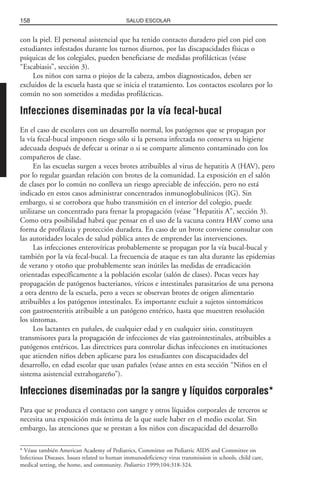 con la piel. El personal asistencial que ha tenido contacto duradero piel con piel con
estudiantes infestados durante los turnos diurnos, por las discapacidades físicas o
psíquicas de los colegiales, pueden beneficiarse de medidas profilácticas (véase
“Escabiasis”, sección 3).
Los niños con sarna o piojos de la cabeza, ambos diagnosticados, deben ser
excluidos de la escuela hasta que se inicia el tratamiento. Los contactos escolares por lo
común no son sometidos a medidas profilácticas.
Infecciones diseminadas por la vía fecal-bucal
En el caso de escolares con un desarrollo normal, los patógenos que se propagan por
la vía fecal-bucal imponen riesgo sólo si la persona infectada no conserva su higiene
adecuada después de defecar u orinar o si se comparte alimento contaminado con los
compañeros de clase.
En las escuelas surgen a veces brotes atribuibles al virus de hepatitis A (HAV), pero
por lo regular guardan relación con brotes de la comunidad. La exposición en el salón
de clases por lo común no conlleva un riesgo apreciable de infección, pero no está
indicado en estos casos administrar concentrados inmunoglobulínicos (IG). Sin
embargo, si se corrobora que hubo transmisión en el interior del colegio, puede
utilizarse un concentrado para frenar la propagación (véase “Hepatitis A”, sección 3).
Como otra posibilidad habrá que pensar en el uso de la vacuna contra HAV como una
forma de profilaxia y protección duradera. En caso de un brote conviene consultar con
las autoridades locales de salud pública antes de emprender las intervenciones.
Las infecciones enterovíricas probablemente se propagan por la vía bucal-bucal y
también por la vía fecal-bucal. La frecuencia de ataque es tan alta durante las epidemias
de verano y otoño que probablemente sean inútiles las medidas de erradicación
orientadas específicamente a la población escolar (salón de clases). Pocas veces hay
propagación de patógenos bacterianos, víricos e intestinales parasitarios de una persona
a otra dentro de la escuela, pero a veces se observan brotes de origen alimentario
atribuibles a los patógenos intestinales. Es importante excluir a sujetos sintomáticos
con gastroenteritis atribuible a un patógeno entérico, hasta que muestren resolución
los síntomas.
Los lactantes en pañales, de cualquier edad y en cualquier sitio, constituyen
transmisores para la propagación de infecciones de vías gastrointestinales, atribuibles a
patógenos entéricos. Las directrices para controlar dichas infecciones en instituciones
que atienden niños deben aplicarse para los estudiantes con discapacidades del
desarrollo, en edad escolar que usan pañales (véase antes en esta sección “Niños en el
sistema asistencial extrahogareño”).
Infecciones diseminadas por la sangre y líquidos corporales*
Para que se produzca el contacto con sangre y otros líquidos corporales de terceros se
necesita una exposición más íntima de la que suele haber en el medio escolar. Sin
embargo, las atenciones que se prestan a los niños con discapacidad del desarrollo
158 SALUD ESCOLAR
* Véase también American Academy of Pediatrics, Committee on Pediatric AIDS and Committee on
Infectious Diseases. Issues related to human immunodeficiency virus transmission in schools, child care,
medical setting, the home, and community. Pediatrics 1999;104:318-324.
 