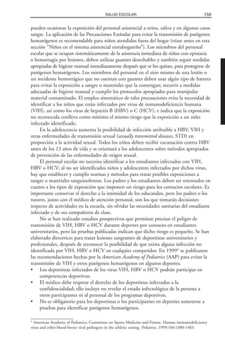 pueden ocasionar la exposición del personal asistencial a orina, saliva y en algunos casos
sangre. La aplicación de las Precauciones Estándar para evitar la transmisión de patógenos
hematógenos es recomendable para niños atendidos fuera del hogar (véase antes en esta
sección “Niños en el sistema asistencial extrahogareño”). Los miembros del personal
escolar que se ocupan sistemáticamente de la asistencia inmediata de niños con epistaxia
o hemorragia por lesiones, deben utilizar guantes desechables y también seguir medidas
apropiadas de higiene manual inmediatamente después que se los quitan, para protegerse de
patógenos hematógenos. Los miembros del personal en el sitio mismo de una lesión o
un incidente hemorrágico que no cuentan con guantes deben usar algún tipo de barrera
para evitar la exposición a sangre o materiales que la contengan; recurrir a medidas
adecuadas de higiene manual y cumplir los protocolos apropiados para manipular
material contaminado. El empleo sistemático de tales precauciones evita la necesidad de
identificar a los niños que están infectados por virus de inmunodeficiencia humana
(VIH), así como los virus de hepatitis B (HBV) o C (HCV), e indica que la exposición
no reconocida conlleva como mínimo el mismo riesgo que la exposición a un niño
infectado identificado.
En la adolescencia aumenta la posibilidad de infección atribuible a HBV, VIH y
otras enfermedades de transmisión sexual (sexually transmitted diseases, STD) en
proporción a la actividad sexual. Todos los niños deben recibir vacunación contra HBV
antes de los 13 años de vida y se orientará a los adolescentes sobre métodos apropiados
de prevención de las enfermedades de origen sexual.
El personal escolar no necesita identificar a los estudiantes infectados con VIH,
HBV o HCV; al no ser identificados niños y adolescentes infectados por dichos virus,
hay que establecer y cumplir normas y métodos para tratar posibles exposiciones a
sangre o materiales sanguinolentos. Los padres y los estudiantes deben ser orientados en
cuanto a los tipos de exposición que imponen un riesgo para los contactos escolares. Es
importante conservar el derecho a la intimidad de los educandos, pero los padres o los
tutores, junto con el médico de atención personal, son los que tomarán decisiones
respecto de actividades en la escuela, sin olvidar las necesidades sanitarias del estudiante
infectado y de sus compañeros de clase.
No se han realizado estudios prospectivos que permitan precisar el peligro de
transmisión de VIH, HBV o HCV durante deportes por contacto en estudiantes
universitarios, pero las pruebas publicadas indican que dicho riesgo es pequeño. Se han
elaborado directrices para tratar lesiones sangrantes de deportistas universitarios y
profesionales, después de reconocer la posibilidad de que exista alguna infección no
identificada por VIH, HBV o HCV en cualquier competidor. En 1999* se publicaron
las recomendaciones hechas por la American Academy of Pediatrics (AAP) para evitar la
transmisión de VIH y otros patógenos hematógenos en algunos deportes.
• Los deportistas infectados de los virus VIH, HBV o HCV podrán participar en
competencias deportivas.
• El médico debe respetar el derecho de los deportistas infectados a la
confidencialidad; ello incluye no revelar el estado infectológico de la persona a
otros participantes ni al personal de los programas deportivos.
• No es obligatorio para los deportistas o los participantes en deportes someterse a
pruebas para identificar patógenos hematógenos.
159SALUD ESCOLAR
* American Academy of Pediatrics, Committee on Sports Medicine and Fitness. Human immunodeficiency
virus and other blood-borne viral pathogens in the athletic setting. Pediatrics, 1999;104:1400-1403.
 