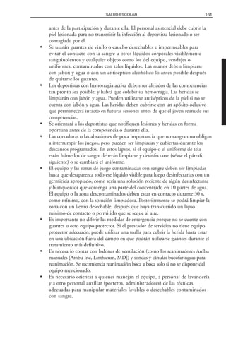 antes de la participación y durante ella. El personal asistencial debe cubrir la
piel lesionada para no transmitir la infección al deportista lesionado o ser
contagiado por él.
Se usarán guantes de vinilo o caucho desechables e impermeables para
evitar el contacto con la sangre u otros líquidos corporales visiblemente
sanguinolentos y cualquier objeto como los del equipo, vendajes o
uniformes, contaminados con tales líquidos. Las manos deben limpiarse
con jabón y agua o con un antiséptico alcohólico lo antes posible después
de quitarse los guantes.
Los deportistas con hemorragia activa deben ser alejados de las competencias
tan pronto sea posible, y habrá que cohibir su hemorragia. Las heridas se
limpiarán con jabón y agua. Pueden utilizarse antisépticos de la piel si no se
cuenta con jabón y agua. Las heridas deben cubrirse con un apósito oclusivo
que permanecerá intacto en futuras sesiones antes de que el joven reanude sus
competencias.
Se orientará a los deportistas que notifiquen lesiones y heridas en forma
oportuna antes de la competencia o durante ella.
Las cortaduras o las abrasiones de poca importancia que no sangran no obligan
a interrumpir los juegos, pero pueden ser limpiadas y cubiertas durante los
descansos programados. En estos lapsos, si el equipo o el uniforme de tela
están húmedos de sangre deberán limpiarse y desinfectarse (véase el párrafo
siguiente) o se cambiará el uniforme.
El equipo y las zonas de juego contaminadas con sangre deben ser limpiadas
hasta que desaparezca todo ese líquido visible para luego desinfectarlas con un
germicida apropiado, como sería una solución reciente de algún desinfectante
y blanqueador que contenga una parte del concentrado en 10 partes de agua.
El equipo o la zona descontaminados deben estar en contacto durante 30 s,
como mínimo, con la solución limpiadora. Posteriormente se podrá limpiar la
zona con un lienzo desechable, después que haya transcurrido un lapso
mínimo de contacto o permitido que se seque al aire.
Es importante no diferir las medidas de emergencia porque no se cuente con
guantes u otro equipo protector. Si el prestador de servicios no tiene equipo
protector adecuado, puede utilizar una toalla para cubrir la herida hasta estar
en una ubicación fuera del campo en que podrán utilizarse guantes durante el
tratamiento más definitivo.
Es necesario contar con balones de ventilación (como los reanimadores Ambu
manuales [Ambu Inc, Linthicum, MD]) y sondas y cánulas bucofaríngeas para
reanimación. Se recomienda reanimación boca a boca sólo si no se dispone del
equipo mencionado.
Es necesario orientar a quienes manejan el equipo, a personal de lavandería
y a otro personal auxiliar (porteros, administradores) de las técnicas
adecuadas para manipular materiales lavables o desechables contaminados
con sangre.
161SALUD ESCOLAR
 