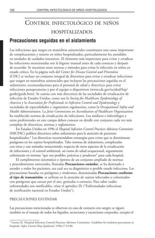 CONTROL INFECTOLÓGICO DE NIÑOS
HOSPITALIZADOS
Precauciones seguidas en el aislamiento
Las infecciones que surgen en maniobras asistenciales constituyen una causa importante
de complicaciones y muerte en niños hospitalizados, particularmente los atendidos
en unidades de cuidados intensivos. El elemento más importante para evitar y erradicar
las infecciones mencionadas son la higiene manual antes de cada contacto y después
de ocurrido. Se necesitan otras normas y métodos para evitar la infección en niños en
estado crítico. En la página web del Center for Disease Control and Prevention
(CDC) se incluye un conjunto integral de directrices para evitar y erradicar infecciones
que surgen en maniobras asistenciales que incluyen las precauciones seguidas en el
aislamiento, recomendaciones para el personal de salud y directrices para evitar
infecciones posoperatorias y por el equipo o dispositivos (www.cdc.gov/ncidod/hip/
guide/guide.htm). Se cuenta con más directrices de las sociedades de erradicación de
infección de Estados Unidos, como son la Society for Healthcare Epidemiology of
America y la Association for Profesionals in Infection Control and Epidemiology y
sociedades de especialidades y organismos regulatorios, como la Occupational Safety and
Health Administration. La Joint Commission on Accreditation of Healthcare Organizations
ha establecido normas de erradicación de infecciones. Los médicos e infectólogos y
otros profesionales en este campo deben conocer en detalle este conjunto cada vez más
complejo de directrices, normas y reglamentos.
En Estados Unidos en 1996 el Hospital Infection Control Practices Advisory Committee
(HICPAC) publicó directrices sobre aislamiento para la atención de pacientes
hospitalizados.* Las directrices recomendaban estrategias para evitar que se diseminaran
patógenos en los sujetos hospitalizados. Tales normas de aislamiento, completadas
con otras y con métodos nosocomiales respecto de otros aspectos de la erradicación
de infecciones y el control ambiental, así como de salud ocupacional, seguramente
culminarán en normas “que son posibles, prácticas y prudentes” para cada hospital.
El cumplimiento sistemático y óptimo de un conjunto ampliado de normas
y procedimientos universales, llamadas Precauciones estándar, se ha destinado a
atender a todos los pacientes, sea cual sea su diagnóstico o posible estado infeccioso. Las
precauciones basadas en patógenos y síndromes, denominadas Precauciones conforme
al tipo de transmisión, se utilizan en la atención de sujetos infectados o colonizados
con patógenos que cursan por el aire, gotículas o contacto. Para saber cuáles
enfermedades son notificables, véase el apéndice IX (“Enfermedades infecciosas
de notificación nacional en Estados Unidos”).
PRECAUCIONES ESTÁNDAR
Las precauciones mencionadas se observan en caso de contacto con sangre; se siguen
también en el manejo de todos los líquidos, secreciones y excreciones corporales, excepto el
162 CONTROL INFECTOLÓGICO DE NIÑOS HOSPITALIZADOS
* Garner JS. Hospital Infection Control Practices Advisory Committee. Guideline for isolation precautions in
hospitals. Infect Control Hosp Epidemiol. 1996;17:53-80
 