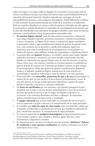 sudor (contengan o no sangre visible los líquidos, las secreciones o la excreción); piel no
intacta y membranas mucosas. Las técnicas de barrera tienen como finalidad disminuir la
exposición del personal asistencial a líquidos corporales que contengan el virus de
inmunodeficiencia humana u otros patógenos hematógenos. Indefectiblemente se utilizará
en todo momento las precauciones porque por medio de la anamnesis y la exploración
física no se pueden identificar con certeza a todos los pacientes infectados por tales agentes.
Las precauciones estándar disminuyen la transmisión de microorganismos de personas que
no han sido identificadas como portadoras de patógenos posibles, como serían las bacterias
resistentes a antimicrobianos. Entre las precauciones comentadas están:
• Se necesitan higiene manual* antes de todo contacto con pacientes y después de
tocar sangre, líquidos corporales, secreciones, excreciones y artículos contaminados,
se usen o no guantes. La higiene de las manos se realizará con agentes antisépticos
concentrados o jabón y agua inmediatamente después de quitarse los guantes, entre
uno y otro contactos con los pacientes y cuando estén indicados según otras
situaciones, para evitar la transferencia de microorganismos a otros pacientes y a
objetos del entorno, como teléfonos, teclados de computadoras y expedientes clínicos.
• La persona debe usar guantes (limpios y no estériles) cuando toque sangre, líquidos
corporales, secreciones y excreciones, así como artículos contaminados con tales
líquidos. Es importante usar guantes limpios antes de tocar las mucosas y la piel no
intacta. Entre una y otra sesiones y métodos en el mismo paciente se cambiarán los
guantes después de contacto con el material que pudiera contener un gran número
de microorganismos. Habrá que quitarse los guantes inmediatamente después de
usarlos y se aplicarán medidas de higiene manual antes de tocar artículos no
contaminados y superficies ambientales y antes de contacto con otros pacientes.
• El personal debe usar mascarillas, protectores de ojos y de cara para protegerse la
mucosa de los ojos, las vías nasales y la boca durante procedimientos y tareas de
atención directas en las que pueden generarse salpicaduras o gotitas de sangre,
líquidos corporales, secreciones o sustancias eliminadas.
• Las batas no esterilizadas que son resistentes a los líquidos protegerán la piel e
impedirán que la ropa se ensucie durante procedimientos y tareas de atención al
paciente que pudieran provocar que la sangre, los líquidos corporales, las
secreciones o las sustancias eliminadas manchen o salpiquen. Es importante
quitarse inmediatamente las batas sucias y manchadas.
• El equipo asistencial que se haya usado debe ser manejado de forma tal que se
evite la exposición a la piel o mucosas y la contaminación de las ropas personales.
• Se considera que todas las ropas de cama usadas están contaminadas y habrá que
manejarlas, transportarlas y prepararlas por técnicas que impidan la exposición de
piel y membranas mucosas y la contaminación de ropas personales.
• Se evitará la exposición de patógenos hematógenos al seguir precauciones para
evitar lesiones cuando se usen, limpien y eliminen agujas, bisturís y otros
instrumentos y dispositivos cortantes.
• Es importante tener a la mano en todas las áreas de atención “abrebocas”, balones
de ventilación y otros aparatos ventilatorios, los cuales se utilizarán en vez de la
reanimación boca a boca.
163CONTROL INFECTOLÓGICO DE NIÑOS HOSPITALIZADOS
* Centers for Disease Control and Prevention. Guideline for hand hygiene in health-care settings.
Recommendations of the Healthcare Infection Control Practices Advisory Committee and the
HICPAC/SHEA/APIC/IDSA Hand Hygiene Task Force. MMWR Recomm Rep. 2002;51(RR-16):1-45.
 
