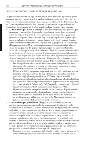 PRECAUCIONES CONFORME AL TIPO DE TRANSMISIÓN
Las precauciones conforme al tipo de transmisión están destinadas a pacientes que en
forma corroborada o sospechada tienen colonización con patógenos o infección con
ellos, para los cuales se recomiendan más precauciones además de las de tipo estándar,
para interrumpir la transmisión. Los tres tipos de transmisión en que se basan las
precauciones mencionadas son la aérea o aerófora, la de gotículas y por contacto.
• La transmisión por el aire o aerófora se hace por diseminación de gotículas que
cursan por el aire (residuo de partículas pequeñas que tienen 5 µm o menos de
diámetro después de evaporadas y que contienen microorganismos que pueden
permanecer suspendidos en el aire por largo tiempo), o partículas de polvo que
contienen el agente infeccioso o esporas. Las corrientes de aire pueden dispersar
extensamente microorganismos que viajan en ellas y que pueden ser inhalados por
el hospedador susceptible o quedar depositadas en la misma estancia o a largas
distancias del paciente del que se originaron, según los factores ambientales.
Se necesita la manipulación y ventilación especial del aire para evitar la transmisión
de partículas por él. Entre los ejemplos de microorganismos transmitidos por los
residuos secos de gotículas que cursan por el aire están Mycobacterium tuberculosis,
virus de sarampión y virus de varicela-zoster. En cuanto a las precauciones para
evitar la transmisión aerófora, éstas son algunas de las recomendaciones específicas:
Dar a los pacientes infectados o colonizados una estancia privada (si no se
dispone de ella, considerar la reunión en cohortes con sujetos con la misma
enfermedad y consultar a un infectólogo profesional).
Utilizar ventilación con presión negativa de aire (seis a 12 cambios de aire por
hora) con eliminación externa del aire o filtración de gran eficiencia de las
partículas (high-efficiency particulate air, HEPA) en caso de recircular.
Si sospecha o corrobora la existencia de tuberculosis pulmonar infecciosa, habrá que
usar dentro de la estancia del paciente dispositivos de protección de vías respiratorias
(p. ej., un respirador de “adaptación” y “sello” personal y certificado por el National
Institute for Occupational Safety and Health, como el respirador N95).
El personal asistencial susceptible no debe entrar a estancias de pacientes con
infecciones como sarampión o la causada por virus de varicela-zoster. Si es
necesario que personas susceptibles entren en la estancia del sujeto con
sarampión o varicela, deben usar una mascarilla. No necesitarán usarla las
personas con inmunidad corroborada contra tales virus.
• La transmisión por gotículas (de Pflüger) ocurre cuando las gotitas que
contienen microorganismos generados de una persona infectada, sobre todo
durante la tos, el estornudo o el habla o la realización de algunos métodos como la
aspiración y la broncoscopia, son impulsadas a 1 m o menos y depositadas en las
conjuntivas, mucosa nasal, boca o dichos sitios en conjunto. Estas gotitas
relativamente grandes no permanecen suspendidas en el aire y por ello no se
necesitan medidas especiales para la eliminación de aire y la ventilación para
impedir la transmisión a través de ellas. Es importante no confundir la transmisión
por las gotículas con la que ocurre por el aire mediante núcleos o residuos secos
de ellas, que son mucho menores. Entre las precauciones en caso de transmisión
por gotículas se recomienda de manera específica lo siguiente:
Colocar a la persona en un cuarto individual y privado (si no se dispone de él,
considerar la agrupación en cohortes con otros pacientes infectados con el
164 CONTROL INFECTOLÓGICO DE NIÑOS HOSPITALIZADOS
 