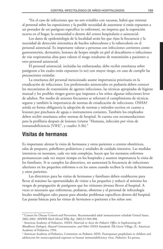 *En el caso de infecciones que no son evitables con vacunas, habrá que orientar
al personal sobre las exposiciones y la posible necesidad de ausentarse si están expuestos a
un portador de un patógeno específico (o enfermos), no importa que la exposición
ocurra en el hogar, la comunidad o dentro del centro hospitalario o asistencial.
Los datos de epidemiología de la localidad serán los que rijan la frecuencia y la
necesidad de detección sistemática de bacilos tuberculosos y la tuberculosis en el
personal asistencial. Es importante valorar a personas con infecciones corrientes como
gastroenteritis, dermatitis, lesiones de herpes simple en piel al descubierto o infecciones
de vías respiratorias altas para valorar el riesgo resultante de transmisión a pacientes u
otro personal asistencial.
El personal asistencial, incluidas las embarazadas, debe recibir enseñanza sobre
patógenos a los cuales están expuestos (o no) con mayor riesgo, en caso de cumplir las
precauciones estándar.
La enseñanza del personal mencionado asume importancia prioritaria en la
erradicación de infecciones. Los profesionales asistenciales en pediatría deben conocer
los mecanismos de transmisión de agentes infecciosos, las técnicas apropiadas de higiene
manual y los posibles riesgos graves que imponen a los niños algunas infecciones leves
de adultos. Por medio de sesiones frecuentes se reforzará el cumplimiento de técnicas
seguras y también la importancia de normas de erradicación de infecciones. OSHA†
señala en forma obligatoria la adopción de normas y métodos escritos en cuanto a
lesiones por pinchazos de aguja o instrumentos cortantes. También los empleados
deben recibir enseñanza sobre normas de hospital. Se cuenta con recomendaciones
para la profilaxia después de lesiones (véanse “Humana, infección por virus de
inmunodeficiencia [VIH]”, y cuadro 3-36).≠
Visitas de hermanos
Es importante alentar la visita de hermanos y otros parientes a centros obstétricos,
salas de posparto, pabellones pediátricos y unidades de cuidado intensivo. Las medidas
intensivas en neonatos, cada vez más complejas, hacen que los neonatos enfermos
permanezcan cada vez mayor tiempo en los hospitales y asumen importancia la visita de
los familiares. Si se cumplen las directrices, no aumentará la frecuencia de infecciones
ulteriores en los pequeños enfermos o en los sanos cuando reciben la visita de hermanos
y otros parientes.
Las directrices para las visitas de hermanos y familiares deben establecerse para
llevar al máximo las oportunidades de visitar a los pequeños y reducir al mínimo los
riesgos de propagación de patógenos que los visitantes jóvenes lleven al hospital. A
veces es necesario que enfermeras, pediatras, obstetras y el personal de infectología
locales modifiquen tales pautas para abordar problemas específicos dentro del hospital.
Las pautas básicas para las visitas de hermanos o parientes a los niños son:
169CONTROL INFECTOLÓGICO DE NIÑOS HOSPITALIZADOS
* Centers for Disease Control and Prevention. Recommended adult immunization schedule-United States,
2002-2003. MMWR Morb Mortal Wkly Rep. 2002;51:904-908.
†
American Academy of Pediatrics. OSHA: Materials to Assist the Pediatric Office in Implementing the
Bloodborne Pathogen, Hazard Communication, and Other OSHA Standards. Elk Grove Village, IL: American
Academy of Pediatrics; 1994.
≠
American Academy of Pediatrics, Committee on Pediatric AIDS. Postexposure prophylaxis in children and
adolescents for nonoccupational exposure to human immunodeficiency virus. Pediatrics. En prensa.
 