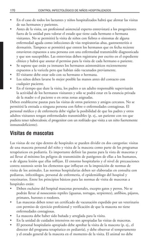 • En el caso de todos los lactantes y niños hospitalizados habrá que alentar las visitas
de sus hermanos y parientes.
• Antes de la visita, un profesional asistencial experto entrevistará a los progenitores
fuera de la unidad para valorar el estado que tiene cada hermano o hermana
visitantes. No se permitirá la visita de niños con fiebres o síntomas de alguna
enfermedad aguda como infecciones de vías respiratorias altas, gastroenteritis o
dermatitis. Tampoco se permitirá que entren los hermanos que en fecha reciente
estuvieron expuestos a una persona con una enfermedad transmisible diagnosticada
y que son susceptibles. Las entrevistas deben registrarse por escrito en el expediente
clínico y habrá que anotar el permiso para la visita de cada hermano o pariente.
• Se supone que están ya inmunes los hermanos asintomáticos recientemente
expuestos a la varicela pero que habían sido vacunados previamente.
• El visitante debe estar solo con su hermano o hermana.
• Los niños deben lavarse lo mejor posible las manos antes del contacto con
cualquier paciente.
• En el tiempo que dure la visita, los padres o un adulto responsable supervisarán
la actividad de los hermanos visitantes y sólo se podrá estar en la estancia privada
de la madre o el paciente o en otras zonas asignadas.
Deben establecerse pautas para las visitas de otros parientes y amigos cercanos. No se
permitirá la entrada a ninguna persona con fiebre o enfermedades contagiosas. El
personal médico y de enfermería debe vigilar la posibilidad de que los padres y otros
adultos visitantes tengan enfermedades transmisibles (p. ej., un pariente con tos que
pudiera tener tuberculosis; el progenitor con un resfriado que visita a un niño fuertemente
inmunodeficiente).
Visitas de mascotas
Las visitas de ese tipo dentro de hospitales se pueden dividir en dos categorías: visitas
de una mascota personal del niño y visita de la mascota como parte de los programas
terapéuticos en pediatría. Es importante definir las pautas para la vista de mascotas y
así llevar al mínimo los peligros de transmisión de patógenos de ellas a los humanos,
o de alguna lesión que ellas inflijan. El entorno hospitalario y el nivel de precauciones
contra zoonosis serán los elementos que influyan en la imposición de normas de
visita de los animales. Las normas hospitalarias deben ser elaboradas en consulta con
pediatras, infectólogos, personal de enfermería, el epidemiólogo del hospital y
veterinarios. Entre los principios básicos para las normas de visita de mascotas a
hospitales están:
• Deben excluirse del hospital mascotas personales, excepto gatos y perros. No se
podrán llevar al nosocomio reptiles (iguanas, tortugas, serpientes), anfibios, pájaros,
primates, hurones o roedores.
• Las mascotas deben tener un certificado de vacunación expedido por un veterinario
con permiso de ejercicio profesional y verificación de que la mascota no tiene
enfermedades contagiosas.
• La mascota debe haber sido bañada y arreglada para la visita.
• En la unidad de cuidados intensivos no son apropiadas las visitas de mascotas.
• El personal hospitalario apropiado debe aprobar la visita de la mascota (p. ej., el
director del programa terapéutico en pediatría), y debe observar el temperamento
y el estado general de la mascota en el momento de la visita. El animal no debe
170 CONTROL INFECTOLÓGICO DE NIÑOS HOSPITALIZADOS
 