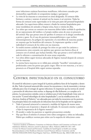 tener infecciones cutáneas bacterianas manifiestas, infecciones causadas por
dermatofitos superficiales ni ectoparásitos (pulgas y garrapatas).
• La visita de las mascotas se concentrará en zonas designadas. El contacto debe
limitarse a caricias y sostener al animal con las manos si así conviene. Todas las
formas de contacto serán supervisadas en la visita por parte del personal hospitalario
adecuado. Los supervisores deben conocer a fondo las normas hospitalarias para
tratar mordeduras de animales y limpiar orina, heces o vómito de ellos.
• Los niños que entran en contacto con mascotas deben haber recibido la aprobación
de un representante del médico o el propio médico antes de estar en presencia
del animal. Hay que pensar antes de aprobar el contacto en la alergia corroborada
a perros y gatos. En el caso de pacientes inmunodeficientes o que reciben
inmunosupresores, los peligros de exposición a la microflora de mascotas pueden
ser mayores que los beneficios del contacto. Es importante aprobar a nivel
individual el contacto de los niños con sus mascotas.
• Se tendrá enorme cuidado de proteger los sitios en que están los catéteres a
permanencia; estos contarán con apósitos que aporten una barrera eficaz al
contacto con el animal, que incluya lamidas. Hay que pensar a nivel individual
todo lo referente a contaminación de otras zonas corporales.
• Los niños deben seguir técnicas adecuadas de higiene manual después de contacto
con las mascotas.
• La norma hacia mascotas no es válida para animales “lazarillos” entrenados por
profesionales como los perros que guían ciegos. Ellos no son mascotas, y su uso y
presencia en el hospital debe seguir normas separadas.
CONTROL INFECTOLÓGICO EN EL CONSULTORIO
El control de infecciones es parte integral de la práctica pediátrica fuera de los hospitales y dentro
de ellos. Todo el personal asistencial debe conocer los mecanismos y vías de transmisión y técnicas
utilizadas para evitar el contagio de agentes infecciosos. Es importante que las normas de control
y prevención de infecciones estén escritas, se disponga de ellas fácilmente y se cumplan en la
práctica. Las precauciones estándar, como se señalaron para el niño hospitalizado (véase antes en
esta sección “Control infectológico de niños hospitalizados”), con las modificaciones de la
American Academy of Pediatrics,* son adecuadas para casi todos los encuentros con los pacientes.
Los principios básicos de erradicación de infecciones fuera de los hospitales son los siguientes:
• Todo el personal asistencial se someterá a medidas de higiene de manos antes
de contacto con el paciente y después de realizado. Es necesario enseñar a padres
e hijos la importancia de la higiene manual.†
• Al atender a todos los pacientes se seguirán precauciones estándar.
• Hay que llevar al mínimo el contacto entre niños contagiosos y niños no infectados.
Habrá que establecer normas para niños con la sospecha de infecciones como
171CONTROL INFECTOLÓGICO EN EL CONSULTORIO
* American Academy of Pediatrics, Committee on Infectious Diseases and Committee on Practice and
Ambulatory Medicine, Infection control in physicians’ offices. Pediatrics.2000;105:1361-1369.
† Center for Disease Control and Prevention. Guideline for hand hygiene in health-care settings.
Recommendations of the Healthcare Infection Control Practices Advisory Committee and the
HICPAC/SHEA/APIC/IDSA Hand Hygiene Task Force. MMWR Recomm Rep. 2002;51(RR-16):1-45.
 