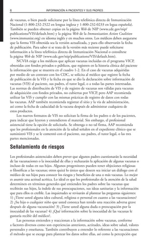 de vacunas, o bien puede solicitarse por la línea telefónica directa de Inmunización
Nacional (1-800-232-2522 en lengua inglesa y 1-800-232-0233 en legua española).
También se pueden obtener copias en la página Web de NIP (www.cdc.gov/nip/
publications/VIS/default.htm) y la página Web de la Immunization Action Coalition
(www.immunize.org) en idioma inglés y en muchos otros. Los médicos deben asegurarse
que la forma VIS obtenida sea la versión actualizada, y para ello observarán la fecha
de publicación. Para saber si se trata de la versión más reciente puede solicitarse
información a la línea telefónica directa de Inmunización Nacional o consúltese
la página Web de NIP (www.cdc.gov/nip/publications/VIS/default.htm).
NCVIA exige a los médicos que aplican vacunas incluidas en el programa VICP,
obtenidas con fondos privados o públicos, que registren en la historia clínica del paciente
la información que se muestra en el cuadro 1-2. En el caso de vacunas adquiridas
por medio de un contrato con los CDC, se solicita al médico que registre la fecha
de publicación de la VIS y la fecha en que se dio la declaración sobre información de
vacunas (VIS) al paciente, sus padres, el tutor legal, o a todas las partes interesadas.
Las normas de distribución de VIS y de registro de vacunas son válidas para vacunas
de adquisición con fondos privados, no cubiertas por VICP, pero AAP recomienda
utilizar las VIS y cumplir con las mismas prácticas de registro de datos con todas
las vacunas. AAP también recomienda registrar el sitio y la vía de administración,
así como la fecha de caducidad de la vacuna después de administrar cualquiera de
estos productos.
Los nuevos formatos de VIS no solicitan la firma de los padres o de los pacientes,
para indicar que leyeron y entendieron el material. Sin embargo, el profesional
asistencial tiene la opción de solicitarla. Se obtenga o no tal firma, AAP recomienda
que los profesionales en la atención de la salud señalen en el expediente clínico que se
suministró VIS y se le comentó con el paciente, sus padres, el tutor legal, o las tres
partes mencionadas.
Señalamiento de riesgos
Los profesionales asistenciales deben prever que algunos padres cuestionarán la necesidad
de las vacunaciones o la inocuidad de ellas y rechazarán la aplicación de algunas vacunas o
incluso de todas en sus hijos. Algunos progenitores pueden tener objeciones religiosas
o filosóficas a las vacunas; otros quizá lo único que deseen sea iniciar un diálogo con el
médico de sus hijos para conocer los riesgos y beneficios de una o más vacunas. Lo mejor
es asumir una actitud acrítica. Lo ideal es que los profesionales de la atención de la salud
determinen en términos generales qué entienden los padres sobre las vacunas que
recibirán sus hijos, la índole de sus preocupaciones, sus ideas sanitarias y la información
que para ellos es creíble. Las inquietudes se revisarán al plantear las preguntas siguientes:
1) ¿Tiene usted alguna idea cultural, religiosa o personal en cuanto a las vacunaciones?
2) ¿Su hijo o cualquier niño que usted conozca han tenido una reacción adversa grave
después de alguna vacunación? 3) ¿Tiene usted alguna duda o preocupación por la
inocuidad de las vacunas? 4) ¿Qué información sobre la inocuidad de las vacunas le
gustaría recibir del médico?.
Las personas entienden y reaccionan a la información sobre vacunas, conforme
a factores diversos como son experiencias anteriores, actitudes, ideas sobre salud, valores
personales y enseñanza. También contribuyen a entender lo referente a las vacunaciones
el método que se escoge para plantear los datos sobre ellas, así como la percepción que
6 INFORMACIÓN A PACIENTES Y SUS PADRES
 