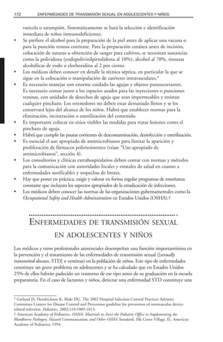 varicela o sarampión. Sistemáticamente se hará la selección e identificación
inmediata de niños inmunodeficientes.
• Se prefiere el alcohol para la preparación de la piel antes de aplicar una vacuna o
para la punción venosa corriente. Para la preparación cutánea antes de incisión,
colocación de suturas u obtención de sangre para cultivos, se necesitan sustancias
como la polividona (yodopolivinilpirrolidona al 10%), alcohol al 70%, tinturas
alcohólicas de yodo o clorhexidina al 2 por ciento.
• Los médicos deben conocer en detalle la técnica séptica, en particular la que se
sigue en la colocación o manipulación de catéteres intravasculares.*
• Es necesario manejar con enorme cuidado las agujas y objetos punzocortantes.
Es necesario contar junto a los espacios usados para las inyecciones o punciones
venosas, con unidades de desechos de aguja que sean impermeables y resistan
cualquier pinchazo. Los retenedores no deben estar demasiado llenos y se les
conservará lejos del alcance de los niños. Habrá que establecer normas para la
eliminación, incineración o esterilización del contenido.
• Es importante colocar en sitios visibles las medidas para tratar lesiones como el
pinchazo de aguja.
• Habrá que cumplir las pautas corrientes de descontaminación, desinfección y esterilización.
• Es esencial el uso apropiado de antimicrobianos para limitar la aparición y
proliferación de fármacos polirresistentes (véase “Uso apropiado de
antimicrobianos”, sección 4).
• Los consultorios y clínicas extrahospitalarios deben contar con normas y métodos
para la comunicación con autoridades locales y estatales de salud en cuanto a
enfermedades notificables y sospechas de brotes.
• Hay que poner en práctica, exigir y valorar en forma regular programas de enseñanza
constante que incluyan los aspectos apropiados de la erradicación de infecciones.
• Los médicos deben conocer las normas de las organizaciones gubernamentales como la
Occupational Safety and Health Administration en Estados Unidos (OSHA).†
ENFERMEDADES DE TRANSMISIÓN SEXUAL
EN ADOLESCENTES Y NIÑOS
Los médicos y otros profesionales asistenciales desempeñan una función importantísima en
la prevención y el tratamiento de las enfermedades de transmisión sexual ([sexually
transmitted diseases, STD] o venéreas) en la población de niños. Este tipo de enfermedades
constituye un grave problema en adolescentes y se ha calculado que en Estados Unidos
25% de ellos habrán padecido un trastorno de ese tipo antes de su graduación en la escuela
preparatoria. En el caso de lactantes y niños, detectar una enfermedad STD constituye una
172 ENFERMEDADES DE TRANSMISIÓN SEXUAL EN ADOLESCENTES Y NIÑOS
* Garland JS, Hendrickson K, Maki DG. The 2002 Hospital Infection Control Practices Advisory
Committee Centers for Disease Control and Prevention guideline for prevention of intravascular device-
related infection. Pediatrics. 2002;110:1009-1013.
† American Academy of Pediatrics. OSHA: Materials to Assist the Pediatric Office in Implementing the
Bloodborne Pathogen, Hazard Communication, and Other OSHA Standards. Elk Grove Village, IL: American
Academy of Pediatrics; 1994.
 