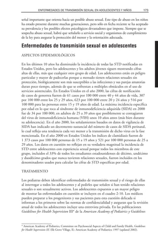 señal importante que orienta hacia un posible abuso sexual. Este tipo de abuso en los niños
ha estado presente durante muchas generaciones, pero sólo en fecha reciente se ha aceptado
su prevalencia y los posibles efectos psicológicos devastadores que impone. Siempre que se
sospecha abuso sexual, habrá que señalarlo a servicio social y organismos de cumplimiento
de la ley para asegurar la protección del menor y la orientación adecuada.
Enfermedades de transmisión sexual en adolescentes
ASPECTOS EPIDEMIOLÓGICOS
En los últimos 10 años ha disminuido la incidencia de todas las STD notificadas en
Estados Unidos, pero los adolescentes y los adultos jóvenes siguen mostrando cifras
altas de ellas, más que cualquier otro grupo de edad. Los adolescentes están en peligro
particular y mayor de padecerlas porque a menudo tienen relaciones sexuales sin
protección, biológicamente son más susceptibles a las infecciones y sus parejas amatorias
duran poco tiempo, además de que se enfrentan a múltiples obstáculos en el uso de
servicios asistenciales. En Estados Unidos en el año 2000, las cifras de notificación
de casos de gonorrea fueron de 61 casos por 100 000 entre 40 y 44 años de vida, 307
por 100 000 entre los 25 y 29 años, 623 por 100 000 entre 20 y 24 años y 516 por
100 000 para las personas entre 15 y 19 años de edad. La máxima incidencia específica
por edad en lo que toca al síndrome de inmunodeficiencia adquirida (SIDA) en 2000
fue de 34 por 100 000, en adultos de 25 a 39 años que posiblemente se contagiaron
del virus de inmunodeficiencia humana (VIH) unos 10 años antes (más bien durante
su adolescencia). En el año 2000, los señalamientos basados en datos de vigilancia de
SIDA han indicado un decremento sustancial del número de casos de SIDA perinatal,
lo cual refleja una tendencia cada vez menor a la transmisión de dicho virus en la fase
mencionada. En el año 2000 en Estados Unidos los índices de clamidiasis fueron de
1 373 casos por 100 000 personas de 15 a 19 años y 521 por 100 000 personas de 25 a
29 años. Los datos en cuestión no reflejan en su verdadera magnitud la incidencia de
STD entre adolescentes con experiencia sexual porque todos los miembros de este
grupo, incluidos el 33% de todos los estudiantes estadounidenses de décimo, undécimo
y duodécimo grados que nunca tuvieron relaciones sexuales, fueron incluidos en los
denominadores usados para calcular las cifras de STD específicas por edad.
TRATAMIENTO
Los pediatras deben identificar enfermedades de transmisión sexual y el riesgo de ellas
al interrogar a todos los adolescentes y al pedirles que señalen si han tenido relaciones
sexuales o son sexualmente activos. Los adolescentes expuestos a un mayor peligro
de mostrar las enfermedades en cuestión se incluyen en el cuadro 2-10. Los médicos
pueden preparar a los progenitores y sus pacientes para esta cuestión delicada si
informan a los primeros sobre las normas de confidencialidad y aseguran que la revisión
anual de todos los adolescentes incluye una entrevista privada. En las publicaciones
Guidelines for Health Supervision III* de la American Academy of Pediatrics y Guidelines
173ENFERMEDADES DE TRANSMISIÓN SEXUAL EN ADOLESCENTES Y NIÑOS
* American Academy of Pediatrics, Committee on Psychosocial Aspects of Child and Family Health, Guidelines
for Health Supervision III. Elk Grove Village, IL: American Academy of Pediatrics; 1997 (updated 2002).
 