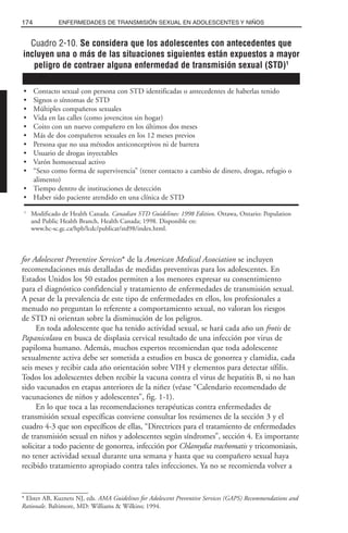 for Adolescent Preventive Services* de la American Medical Association se incluyen
recomendaciones más detalladas de medidas preventivas para los adolescentes. En
Estados Unidos los 50 estados permiten a los menores expresar su consentimiento
para el diagnóstico confidencial y tratamiento de enfermedades de transmisión sexual.
A pesar de la prevalencia de este tipo de enfermedades en ellos, los profesionales a
menudo no preguntan lo referente a comportamiento sexual, no valoran los riesgos
de STD ni orientan sobre la disminución de los peligros.
En toda adolescente que ha tenido actividad sexual, se hará cada año un frotis de
Papanicolaou en busca de displasia cervical resultado de una infección por virus de
papiloma humano. Además, muchos expertos recomiendan que toda adolescente
sexualmente activa debe ser sometida a estudios en busca de gonorrea y clamidia, cada
seis meses y recibir cada año orientación sobre VIH y elementos para detectar sífilis.
Todos los adolescentes deben recibir la vacuna contra el virus de hepatitis B, si no han
sido vacunados en etapas anteriores de la niñez (véase “Calendario recomendado de
vacunaciones de niños y adolescentes”, fig. 1-1).
En lo que toca a las recomendaciones terapéuticas contra enfermedades de
transmisión sexual específicas conviene consultar los resúmenes de la sección 3 y el
cuadro 4-3 que son específicos de ellas, “Directrices para el tratamiento de enfermedades
de transmisión sexual en niños y adolescentes según síndromes”, sección 4. Es importante
solicitar a todo paciente de gonorrea, infección por Chlamydia trachomatis y tricomoniasis,
no tener actividad sexual durante una semana y hasta que su compañero sexual haya
recibido tratamiento apropiado contra tales infecciones. Ya no se recomienda volver a
174 ENFERMEDADES DE TRANSMISIÓN SEXUAL EN ADOLESCENTES Y NIÑOS
* Elster AB, Kuznets NJ, eds. AMA Guidelines for Adolescent Preventive Services (GAPS) Recommendations and
Rationale. Baltimore, MD: Williams & Wilkins; 1994.
Cuadro 2-10. Se considera que los adolescentes con antecedentes que
incluyen una o más de las situaciones siguientes están expuestos a mayor
peligro de contraer alguna enfermedad de transmisión sexual (STD)1
• Contacto sexual con persona con STD identificadas o antecedentes de haberlas tenido
• Signos o síntomas de STD
• Múltiples compañeros sexuales
• Vida en las calles (como jovencitos sin hogar)
• Coito con un nuevo compañero en los últimos dos meses
• Más de dos compañeros sexuales en los 12 meses previos
• Persona que no usa métodos anticonceptivos ni de barrera
• Usuario de drogas inyectables
• Varón homosexual activo
• “Sexo como forma de supervivencia” (tener contacto a cambio de dinero, drogas, refugio o
alimento)
• Tiempo dentro de instituciones de detección
• Haber sido paciente atendido en una clínica de STD
1
Modificado de Health Canada. Canadian STD Guidelines: 1998 Edition. Ottawa, Ontario: Population
and Public Health Branch, Health Canada; 1998. Disponible en:
www.hc-sc.gc.ca/hpb/lcdc/publicat/std98/index.html.
 