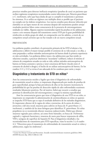 practicar estudios para detectar ineficacia terapéutica (pruebas de cura) en pacientes que
reciben regímenes terapéuticos recomendados contra infecciones por Neisseria gonorrhoeae
o C. trachomatis, salvo que haya dudas de que se cumplió el tratamiento o persistan
los síntomas. Si se utiliza un régimen con múltiples dosis es posible que el paciente
no cumpla con las órdenes terapéuticas. Los nuevos estudios para detectar infección por
clamidias en un lapso menor de tres semanas después del tratamiento pueden arrojar
resultados positivos falsos como consecuencia de la presencia de microorganismos
residuales no viables. Algunos expertos recomiendan repetir las pruebas en los adolescentes
cuatro a seis semanas después del tratamiento contra STD por la gran posibilidad de
reinfección en dicho grupo de edad, en comparación con los adultos, a través de un
compañero sexual corriente que no fue tratado o de un nuevo compañero sexual.
PREVENCIÓN
Los pediatras pueden contribuir a la prevención primaria de las STD al alentar a los
adolescentes a diferir el mayor tiempo posible el comienzo de su vida sexual, y en ellas, a
estar preparadas a utilizar métodos anticonceptivos de barrera desde la primera experiencia
en tales actividades. Los pediatras deben instar a las adolescentes que han tenido ya
relaciones sexuales, a practicar abstinencia “secundaria” (celibato), reducir al mínimo el
número de compañeros sexuales en toda su vida, utilizar métodos anticonceptivos de
barrera en forma constante y precisa y tener conciencia del fuerte vínculo entre el
consumo de alcohol o drogas y el hecho de no utilizar anticonceptivos de barrera. En los
cuadros 2-11 y 2-12 se revisa el uso adecuado de los condones para varón y mujer.
Diagnóstico y tratamiento de STD en niños*
Ante las consecuencias sociales y legales que tiene el diagnóstico de enfermedades
de transmisión sexual en niños, es importante diagnosticarla por medio de pruebas de
gran especificidad, porque la baja prevalencia de ellas en los menores incrementa la
probabilidad de que las pruebas de detección rápida de tales enfermedades ocasionen
resultados falsamente positivos. Por tal motivo, habrá que recurrir a estudios que
permitan la identificación del microorganismo y tengan la máxima especificidad.
Ante las consecuencias graves que tiene el diagnóstico de una STD en un niño, es
importante no emprender la administración de antimicrobianos en niños en quienes
se sospecha STD hasta que se sepa el resultado definitivo de los métodos diagnósticos.
Es importante obtener de la vagina de niñas o jovencitas, de la uretra de niños y
jovencitos y del área rectal, muestras para cultivos en busca de N. gonorrhoeae y C.
trachomatis, y también de las áreas faríngeas para identificar N. gonorrhoeae. En niñas
prepúberes no se recomienda obtener muestras endocervicales. Habrá que obtener
muestras vaginales para cultivos, así como frotis húmedos, en busca de Trichomonas
vaginalis y vaginosis bacteriana y muestras de suero para buscar treponema de sífilis,
VIH y antígeno de superficie de hepatitis B. Para el diagnóstico detallado y las
recomendaciones de tratamiento para STD específicas, véase la sección 3 y el cuadro
4-3, “Directrices para el tratamiento de enfermedades de transmisión sexual en niños y
adolescentes, según los síndromes”.
175ENFERMEDADES DE TRANSMISIÓN SEXUAL EN ADOLESCENTES Y NIÑOS
* Center for Disease Control and Prevention. Sexually transmitted diseases treatment guidelines-2002.
MMWR Recomm Rep. 2002:51(RR-6):1-80
 