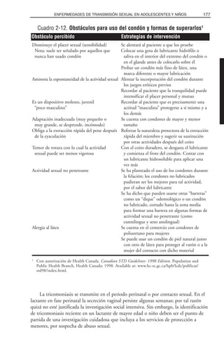 La tricomoniasis se transmite en el periodo perinatal o por contacto sexual. En el
lactante en fase perinatal la secreción vaginal persiste algunas semanas; por tal razón
quizá no esté justificada la investigación social intensiva. Sin embargo, la identificación
de tricomoniasis reciente en un lactante de mayor edad o niño deben ser el punto de
partida de una investigación cuidadosa que incluya a los servicios de protección a
menores, por sospecha de abuso sexual.
177ENFERMEDADES DE TRANSMISIÓN SEXUAL EN ADOLESCENTES Y NIÑOS
Cuadro 2-12. Obstáculos para uso del condón y formas de superarlos1
Disminuye el placer sexual (sensibilidad) Se alentará al paciente a que los pruebe
Nota: suele ser señalado por aquellos que Colocar una gota de lubricante hidrófilo o
nunca han usado condón saliva en el interior del extremo del condón o
en el glande antes de colocarlo sobre él
Probar un condón más fino de látex, una
marca diferente o mayor lubricación
Aminora la espontaneidad de la actividad sexual Alentar la incorporación del condón durante
los juegos eróticos previos
Recordar al paciente que la tranquilidad puede
intensificar el placer personal y mutuo
Es un dispositivo molesto, juvenil Recordar al paciente que es precisamente una
“poco masculino” actitud “masculina” protegerse a sí mismo y a
los demás
Adaptación inadecuada (muy pequeño o Se cuenta con condones de mayor y menor
muy grande, se desprende, incómodo) tamaño
Obliga a la extracción rápida del pene después Reforzar la naturaleza protectora de la extracción
de la eyaculación rápida del miembro y sugerir su sustitución
por otras actividades después del coito
Temor de rotura con lo cual la actividad Con el coito duradero, se desgasta el lubricante
sexual puede ser menos vigorosa y comienza el frote del condón. Contar con
un lubricante hidrosoluble para aplicar una
vez más
Actividad sexual no penetrante Se ha planteado el uso de los condones durante
la felación; los condones no lubricados
pudieran ser los mejores para tal actividad,
por el sabor del lubricante
Se ha dicho que pueden usarse otras “barreras”
como un “dique” odontológico o un condón
no lubricado, cortado hasta la zona media
para formar una barrera en algunas formas de
actividad sexual no penetrante (como
cunnilingus y sexo anolingual)
Alergia al látex Se cuenta en el comercio con condones de
poliuretano para mujeres
Se puede usar un condón de piel natural junto
con otro de látex para proteger al varón o a la
mujer del contacto con dicho material
1
Con autorización de Health Canada. Canadian STD Guidelines: 1998 Edition. Population and
Public Health Branch, Health Canada; 1998. Available at: www.hc-sc.gc.ca/hpb/lcdc/publicat/
std98/index.html.
Obstáculo percibido Estrategias de intervención
 