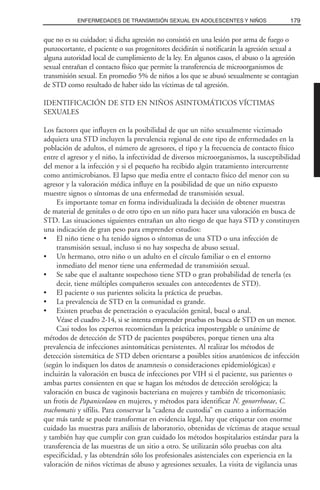 que no es su cuidador; si dicha agresión no consistió en una lesión por arma de fuego o
punzocortante, el paciente o sus progenitores decidirán si notificarán la agresión sexual a
alguna autoridad local de cumplimiento de la ley. En algunos casos, el abuso o la agresión
sexual entrañan el contacto físico que permite la transferencia de microorganismos de
transmisión sexual. En promedio 5% de niños a los que se abusó sexualmente se contagian
de STD como resultado de haber sido las víctimas de tal agresión.
IDENTIFICACIÓN DE STD EN NIÑOS ASINTOMÁTICOS VÍCTIMAS
SEXUALES
Los factores que influyen en la posibilidad de que un niño sexualmente victimado
adquiera una STD incluyen la prevalencia regional de este tipo de enfermedades en la
población de adultos, el número de agresores, el tipo y la frecuencia de contacto físico
entre el agresor y el niño, la infectividad de diversos microorganismos, la susceptibilidad
del menor a la infección y si el pequeño ha recibido algún tratamiento intercurrente
como antimicrobianos. El lapso que media entre el contacto físico del menor con su
agresor y la valoración médica influye en la posibilidad de que un niño expuesto
muestre signos o síntomas de una enfermedad de transmisión sexual.
Es importante tomar en forma individualizada la decisión de obtener muestras
de material de genitales o de otro tipo en un niño para hacer una valoración en busca de
STD. Las situaciones siguientes entrañan un alto riesgo de que haya STD y constituyen
una indicación de gran peso para emprender estudios:
• El niño tiene o ha tenido signos o síntomas de una STD o una infección de
transmisión sexual, incluso si no hay sospecha de abuso sexual.
• Un hermano, otro niño o un adulto en el círculo familiar o en el entorno
inmediato del menor tiene una enfermedad de transmisión sexual.
• Se sabe que el asaltante sospechoso tiene STD o gran probabilidad de tenerla (es
decir, tiene múltiples compañeros sexuales con antecedentes de STD).
• El paciente o sus parientes solicita la práctica de pruebas.
• La prevalencia de STD en la comunidad es grande.
• Existen pruebas de penetración o eyaculación genital, bucal o anal.
Véase el cuadro 2-14, si se intenta emprender pruebas en busca de STD en un menor.
Casi todos los expertos recomiendan la práctica impostergable o unánime de
métodos de detección de STD de pacientes pospúberes, porque tienen una alta
prevalencia de infecciones asintomáticas persistentes. Al realizar los métodos de
detección sistemática de STD deben orientarse a posibles sitios anatómicos de infección
(según lo indiquen los datos de anamnesis o consideraciones epidemiológicas) e
incluirán la valoración en busca de infecciones por VIH si el paciente, sus parientes o
ambas partes consienten en que se hagan los métodos de detección serológica; la
valoración en busca de vaginosis bacteriana en mujeres y también de tricomoniasis;
un frotis de Papanicolaou en mujeres, y métodos para identificar N. gonorrhoeae, C.
trachomatis y sífilis. Para conservar la “cadena de custodia” en cuanto a información
que más tarde se puede transformar en evidencia legal, hay que etiquetar con enorme
cuidado las muestras para análisis de laboratorio, obtenidas de víctimas de ataque sexual
y también hay que cumplir con gran cuidado los métodos hospitalarios estándar para la
transferencia de las muestras de un sitio a otro. Se utilizarán sólo pruebas con alta
especificidad, y las obtendrán sólo los profesionales asistenciales con experiencia en la
valoración de niños víctimas de abuso y agresiones sexuales. La visita de vigilancia unas
179ENFERMEDADES DE TRANSMISIÓN SEXUAL EN ADOLESCENTES Y NIÑOS
 