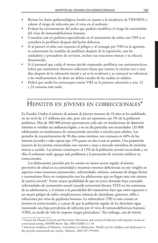 • Revisar los datos epidemiológicos locales en cuanto a la incidencia de VIH/SIDA y
valorar el riesgo de infección por el virus en el asaltante.
• Evaluar las circunstancias del asalto que pudiera modificar el riesgo de transmisión
del virus de inmunodeficiencia humana.
• Consultar con un pediatra especializado en el tratamiento de niños con VIH si se
considera la profilaxia después del hecho delictivo.
• Si al parecer el niño está expuesto al peligro y al contagio por VIH en la agresión,
se comentarán las medidas de profilaxia después de la exposición, con los
cuidadores y prestadores de servicios, incluso sus reacciones tóxicas y su eficacia
desconocida.
• Si el personal que cuida al menor decide emprender profilaxia con antirretrovíricos
habrá que suministrar fármacos suficientes hasta que retorne la víctima tres a siete
días después de la valoración inicial y así se la revalorará y se conocerá su tolerancia
a los medicamentos; las dosis no deben exceder de las usadas en adultos.
• Habrá que medir los anticuerpos contra VIH en la primera valoración y seis, 12
y 24 semanas más tarde.
HEPATITIS EN JÓVENES EN CORRECCIONALES*
En Estados Unidos el número de arrestos de jóvenes menores de 18 años se ha estabilizado
en un nivel de 2.5 millones por año, pero aún así representa casi 5% de la población
pediátrica. Más de 300 000 jóvenes permanecen cada año en instalaciones de detención
mientras se ventilan sus audiencias legales, y en un día particular, son encarcelados 126 000
adolescentes en instalaciones de correccionales juveniles o cárceles para adultos. Los
periodos de encarcelamiento de 90 días como mínimo, son comunes en 60% de los
internos juveniles y cabe esperar que 15% pasen un año o más en prisión. Una proporción
excesiva de los jóvenes encarcelados son varones y muy a menudo miembros de minorías
étnicas o raciales. Las jóvenes constituyen el 15% de la población juvenil encarcelada y en
ellas el embarazo suele agregar más problemas a la prestación de servicios médicos en
correccionales.
Los delincuentes juveniles por lo común no tienen acceso regular al sistema
preventivo de salud en su comunidad y muestran enormes deficiencias en este renglón en
aspectos como trastornos psicosociales, enfermedades crónicas, consumo de drogas ilícitas
y traumatismo físico en comparación con los adolescentes que no llegan ante este sistema
de justicia juvenil.* Existe mayor posibilidad de que un joven detenido haya contraído
enfermedades de transmisión sexual (sexually transmitted diseases, STD) en los comienzos
de su adolescencia, y el retraso o la parcialidad del tratamiento hace que estén expuestos a
un mayor peligro de sufrir complicaciones crónicas de clamidiasis, gonorrea, sífilis e
infecciones por virus de papiloma humano. La tuberculosis (TB) es más común en
jóvenes en correccionales, y a pesar de que la población regular de los detenidos sigue
mostrando una baja prevalencia de infección por el virus de inmunodeficiencia humana
(VIH), su modo de vida les impone riesgos particulares.†
Sin embargo, son de interés
183HEPATITIS EN JÓVENES EN CORRECCIONALES
* Centers for Disease Control and Prevention. Prevention and control of infection with hepatitis viruses in
correctional setting. MMWR Recom Rep. 2003;52(RR-1):1-33
† American Academy of Pediatrics, Committee on Adolescence. Health care for children and adolescents in
the juvenile correctional care system. Pediatrics. 2001;107:799-803.
 