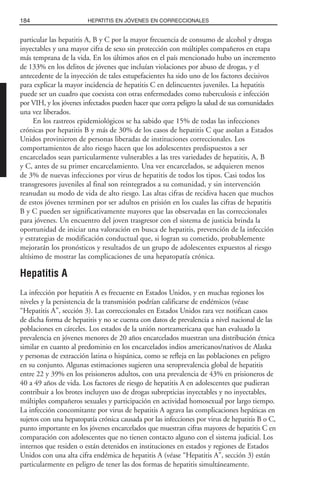 particular las hepatitis A, B y C por la mayor frecuencia de consumo de alcohol y drogas
inyectables y una mayor cifra de sexo sin protección con múltiples compañeros en etapa
más temprana de la vida. En los últimos años en el país mencionado hubo un incremento
de 133% en los delitos de jóvenes que incluían violaciones por abuso de drogas, y el
antecedente de la inyección de tales estupefacientes ha sido uno de los factores decisivos
para explicar la mayor incidencia de hepatitis C en delincuentes juveniles. La hepatitis
puede ser un cuadro que coexista con otras enfermedades como tuberculosis e infección
por VIH, y los jóvenes infectados pueden hacer que corra peligro la salud de sus comunidades
una vez liberados.
En los rastreos epidemiológicos se ha sabido que 15% de todas las infecciones
crónicas por hepatitis B y más de 30% de los casos de hepatitis C que asolan a Estados
Unidos provinieron de personas liberadas de instituciones correccionales. Los
comportamientos de alto riesgo hacen que los adolescentes predispuestos a ser
encarcelados sean particularmente vulnerables a las tres variedades de hepatitis, A, B
y C, antes de su primer encarcelamiento. Una vez encarcelados, se adquieren menos
de 3% de nuevas infecciones por virus de hepatitis de todos los tipos. Casi todos los
transgresores juveniles al final son reintegrados a su comunidad, y sin intervención
reanudan su modo de vida de alto riesgo. Las altas cifras de recidiva hacen que muchos
de estos jóvenes terminen por ser adultos en prisión en los cuales las cifras de hepatitis
B y C pueden ser significativamente mayores que las observadas en las correccionales
para jóvenes. Un encuentro del joven trasgresor con el sistema de justicia brinda la
oportunidad de iniciar una valoración en busca de hepatitis, prevención de la infección
y estrategias de modificación conductual que, si logran su cometido, probablemente
mejorarán los pronósticos y resultados de un grupo de adolescentes expuestos al riesgo
altísimo de mostrar las complicaciones de una hepatopatía crónica.
Hepatitis A
La infección por hepatitis A es frecuente en Estados Unidos, y en muchas regiones los
niveles y la persistencia de la transmisión podrían calificarse de endémicos (véase
“Hepatitis A”, sección 3). Las correccionales en Estados Unidos rara vez notifican casos
de dicha forma de hepatitis y no se cuenta con datos de prevalencia a nivel nacional de las
poblaciones en cárceles. Los estados de la unión norteamericana que han evaluado la
prevalencia en jóvenes menores de 20 años encarcelados muestran una distribución étnica
similar en cuanto al predominio en los encarcelados indios americanos/nativos de Alaska
y personas de extracción latina o hispánica, como se refleja en las poblaciones en peligro
en su conjunto. Algunas estimaciones sugieren una seroprevalencia global de hepatitis
entre 22 y 39% en los prisioneros adultos, con una prevalencia de 43% en prisioneros de
40 a 49 años de vida. Los factores de riesgo de hepatitis A en adolescentes que pudieran
contribuir a los brotes incluyen uso de drogas subrepticias inyectables y no inyectables,
múltiples compañeros sexuales y participación en actividad homosexual por largo tiempo.
La infección concomitante por virus de hepatitis A agrava las complicaciones hepáticas en
sujetos con una hepatopatía crónica causada por las infecciones por virus de hepatitis B o C,
punto importante en los jóvenes encarcelados que muestran cifras mayores de hepatitis C en
comparación con adolescentes que no tienen contacto alguno con el sistema judicial. Los
internos que residen o están detenidos en instituciones en estados y regiones de Estados
Unidos con una alta cifra endémica de hepatitis A (véase “Hepatitis A”, sección 3) están
particularmente en peligro de tener las dos formas de hepatitis simultáneamente.
184 HEPATITIS EN JÓVENES EN CORRECCIONALES
 