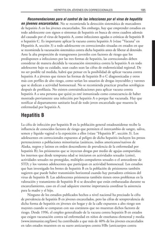 Recomendaciones para el control de las infecciones por el virus de hepatitis
en jóvenes encarcelados. No se recomienda la detección sistemática de marcadores
de hepatitis A en los jóvenes encarcelados. Sin embargo, hay que emprender estudios en
todo adolescente con signos o síntomas de hepatitis en busca de otros cuadros además
del causado por el virus de hepatitis A, como infecciones agudas o crónicas de hepatitis B
o hepatitis C. Es importante aplicar la vacuna contra hepatitis A (véase “Vacuna” en
Hepatitis A, sección 3) a todo adolescente en correccionales situadas en estados en que
se recomienda la vacunación sistemática contra dicha hepatitis antes de liberar al detenido.
Ante la alta proporción de transgresores juveniles con factores de riesgo que los
predisponen a infecciones por las tres formas de hepatitis, las correccionales deben
considerar de manera decidida la vacunación sistemática contra la hepatitis A en todo
adolescente bajo su cuidado, sean cuales sean las cifras de endemnicidad regional. De
no ser posible tal medida, habrá que pensar en la posibilidad de aplicar vacuna contra
hepatitis A a jóvenes que tienen las formas de hepatitis B o C diagnosticadas y otros
más con perfiles de alto riesgo, como serían los usuarios de drogas inyectables y varones
que se dedican a actividad homosexual. No se recomienda practicar pruebas serológicas
después de profilaxia. No existen contraindicaciones para aplicar vacuna contra
hepatitis A a una persona que quizá ya esté inmunizada como consecuencia de haber
mostrado previamente una infección por hepatitis A o porque fue vacunada. Hay que
notificar al departamento sanitario local de todo joven encarcelado que muestra la
enfermedad por hepatitis A.
Hepatitis B
La cifra de infección por hepatitis B en la población general estadounidense recibe la
influencia de conocidos factores de riesgo que permiten el intercambio de sangre, saliva,
semen y líquido vaginal o la exposición a ellos (véase “Hepatitis B”, sección 3). Los
adolescentes en correccionales expuestos al peligro de dicha hepatitis incluyen los presos
pertenecientes a poblaciones minoritarias (asiáticos, indios americanos/nativos de
Alaska, negros y latinos en orden descendiente de prevalencia de la enfermedad por
hepatitis B); los prisioneros que se inyectan drogas por medio de agujas compartidas;
los internos que desde temprana edad se iniciaron en actividades sexuales (coito),
actividades sexuales no protegidas, múltiples compañeros sexuales o el antecedente de
STD; y los varones adolescentes que participan en actividad homosexual. Los estudios
que han investigado los brotes de hepatitis B en la población de prisioneros también
sugieren que puede haber transmisión horizontal cuando hay portadores crónicos del
virus de hepatitis B. Las adolescentes prisioneras también tienen otros problemas en la
valoración y tratamiento de hepatitis B si se descubre que están embarazadas durante su
encarcelamiento, caso en el cual adquiere enorme importancia coordinar la asistencia
para la madre y el hijo.
Ninguno de los estudios publicados hechos a nivel nacional ha precisado la cifra
de prevalencia de hepatitis B en jóvenes encarcelados, pero las cifras de seroprevalencia de
dicha forma de hepatitis en jóvenes sin hogar y de la calle expuestos a alto riesgo son
mayores cuando se comparan con sus coetáneos que no muestran dichos factores de
riesgo. Desde 1996, el empleo generalizado de la vacuna contra hepatitis B en estados
que exigen vacunación contra tal enfermedad en niños de enseñanza elemental y media
(www.immunize.org/laws) ha contribuido a que más de 40% de los jóvenes encarcelados
en tales estados muestren en su suero anticuerpos contra HBs (anticuerpos contra
185HEPATITIS EN JÓVENES EN CORRECCIONALES
 