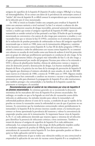 antígeno de superficie de la hepatitis B [hepatitis B surface antigen, HBsAg]) si se busca
tal inmunoglobulina. Al no contar con datos de la prevalencia de anticuerpos contra el
“núcleo” del virus de hepatitis B, es difícil conocer la seroprevalencia que es consecuencia
de la infección por el virus mencionado.
En 1982 se inició en Estados Unidos una campaña para erradicar la hepatitis B
como una amenaza sanitaria a nivel nacional. La fase I se orientó a cohortes de alto
riesgo que incluyeron usuarios de drogas inyectables, personal asistencial, homosexuales
varones y madres que tenían el antígeno superficial de hepatitis B (HB) capaces de
transmitirlo en sentido vertical en la fase perinatal a sus hijos. El hecho de que la estrategia
mencionada no convenciera a los sujetos de alto riesgo para someterse a estudios y a ser
vacunados hizo que se iniciara la fase II (1992), consistente en el estímulo permanente
de la realización de pruebas prenatales de embarazadas en busca del antígeno superficial
mencionado que se inició en 1988, junto con la inmunización obligatoria y unánime
de los lactantes con vacuna contra hepatitis B. La fase III de dicho programa (1996) se
orientó a inmunizar a todos los adolescentes con vacuna contra hepatitis B y se comenzó
con cohortes en escuelas de nivel medio como una forma de acelerar el nivel de protección
para un grupo de edad que posiblemente participaría en conductas de alto riesgo. Se ha
concedido nuevamente énfasis a los grupos más vulnerables de fase I y de alto riesgo, y
el apoyo gubernamental por medio del programa Vacunas para niños se ha orientado a
STD y clínicas de planificación familiar, clínicas de adolescentes varones y mujeres y
sitios de detención juvenil y destoxicación de drogas. Los buenos resultados globales
después de llevar a la práctica las tres fases de la estrategia de prevención de hepatitis B
han logrado que disminuya el número calculado de casos anuales, de más de 300 000
casos nuevos en el decenio de 1980, a menos de 79 000 casos en 1999. Algunos estados
norteamericanos han comenzado a canalizar sus recursos a vacunar a sus poblaciones de
prisioneros no sólo para disminuir la propagación de hepatitis B en tales instituciones,
sino también proteger a las comunidades y las familias de la hepatitis cuando los
prisioneros se reintegran a la sociedad.
Recomendaciones para el control de las infecciones por virus de hepatitis B
en jóvenes encarcelados. En términos generales no se recomienda la detección
sistemática de los marcadores del virus de hepatitis B en jóvenes encarcelados. Sin
embargo, en estados en que se ha logrado un nivel alto de vacunación contra dicha
infección en adolescentes, los métodos iniciales para valorar la inmunidad a tal
enfermedad pudieran ahorrar el costo de la vacuna, a condición de que la rapidez de las
pruebas no retrase la vacunación contra la enfermedad en caso de que el paciente no sea
inmune. Es conveniente que las instalaciones correccionales valoren periódicamente la
inmunidad a la hepatitis B de los jóvenes internos cuando entran a la institución para
conocer en forma aproximada la prevalencia del trastorno y valorar la conveniencia de
emprender pruebas antes de la inmunización. Es importante buscar virus de hepatitis
A, B y C en todo adolescente detenido que muestra signos y síntomas de tal infección
para identificar la presencia de infecciones crónicas y otras coexistentes. También se
tratará de detectar el antígeno de superficie de hepatitis B en toda adolescente
embarazada. Los comportamientos de alto riesgo de dicha población impiden confiar
en resultados negativos de pruebas de HBsAg antes del encarcelamiento o en
antecedentes de vacunación contra hepatitis B. Los datos aportados pueden ser falsos o
quizá no hubo aplicación real de la vacuna.
En todo adolescente al que se realice una valoración médica en una correccional se
emprenderá la aplicación de una serie de vacunas contra hepatitis B o se completará la
186 HEPATITIS EN JÓVENES EN CORRECCIONALES
 