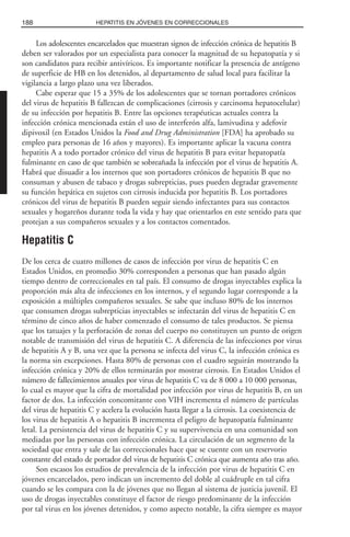 Los adolescentes encarcelados que muestran signos de infección crónica de hepatitis B
deben ser valorados por un especialista para conocer la magnitud de su hepatopatía y si
son candidatos para recibir antivíricos. Es importante notificar la presencia de antígeno
de superficie de HB en los detenidos, al departamento de salud local para facilitar la
vigilancia a largo plazo una vez liberados.
Cabe esperar que 15 a 35% de los adolescentes que se tornan portadores crónicos
del virus de hepatitis B fallezcan de complicaciones (cirrosis y carcinoma hepatocelular)
de su infección por hepatitis B. Entre las opciones terapéuticas actuales contra la
infección crónica mencionada están el uso de interferón alfa, lamivudina y adefovir
dipivoxil (en Estados Unidos la Food and Drug Administration [FDA] ha aprobado su
empleo para personas de 16 años y mayores). Es importante aplicar la vacuna contra
hepatitis A a todo portador crónico del virus de hepatitis B para evitar hepatopatía
fulminante en caso de que también se sobreañada la infección por el virus de hepatitis A.
Habrá que disuadir a los internos que son portadores crónicos de hepatitis B que no
consuman y abusen de tabaco y drogas subrepticias, pues pueden degradar gravemente
su función hepática en sujetos con cirrosis inducida por hepatitis B. Los portadores
crónicos del virus de hepatitis B pueden seguir siendo infectantes para sus contactos
sexuales y hogareños durante toda la vida y hay que orientarlos en este sentido para que
protejan a sus compañeros sexuales y a los contactos comentados.
Hepatitis C
De los cerca de cuatro millones de casos de infección por virus de hepatitis C en
Estados Unidos, en promedio 30% corresponden a personas que han pasado algún
tiempo dentro de correccionales en tal país. El consumo de drogas inyectables explica la
proporción más alta de infecciones en los internos, y el segundo lugar corresponde a la
exposición a múltiples compañeros sexuales. Se sabe que incluso 80% de los internos
que consumen drogas subrepticias inyectables se infectarán del virus de hepatitis C en
término de cinco años de haber comenzado el consumo de tales productos. Se piensa
que los tatuajes y la perforación de zonas del cuerpo no constituyen un punto de origen
notable de transmisión del virus de hepatitis C. A diferencia de las infecciones por virus
de hepatitis A y B, una vez que la persona se infecta del virus C, la infección crónica es
la norma sin excepciones. Hasta 80% de personas con el cuadro seguirán mostrando la
infección crónica y 20% de ellos terminarán por mostrar cirrosis. En Estados Unidos el
número de fallecimientos anuales por virus de hepatitis C va de 8 000 a 10 000 personas,
lo cual es mayor que la cifra de mortalidad por infección por virus de hepatitis B, en un
factor de dos. La infección concomitante con VIH incrementa el número de partículas
del virus de hepatitis C y acelera la evolución hasta llegar a la cirrosis. La coexistencia de
los virus de hepatitis A o hepatitis B incrementa el peligro de hepatopatía fulminante
letal. La persistencia del virus de hepatitis C y su supervivencia en una comunidad son
mediadas por las personas con infección crónica. La circulación de un segmento de la
sociedad que entra y sale de las correccionales hace que se cuente con un reservorio
constante del estado de portador del virus de hepatitis C crónica que aumenta año tras año.
Son escasos los estudios de prevalencia de la infección por virus de hepatitis C en
jóvenes encarcelados, pero indican un incremento del doble al cuádruple en tal cifra
cuando se les compara con la de jóvenes que no llegan al sistema de justicia juvenil. El
uso de drogas inyectables constituye el factor de riesgo predominante de la infección
por tal virus en los jóvenes detenidos, y como aspecto notable, la cifra siempre es mayor
188 HEPATITIS EN JÓVENES EN CORRECCIONALES
 