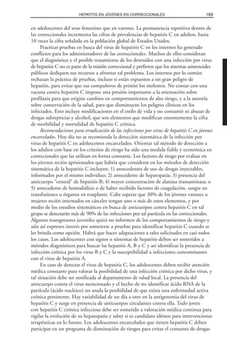 en adolescentes del sexo femenino que en varones. La permanencia repetitiva dentro de
las correccionales incrementa las cifras de prevalencias de hepatitis C en adultos, hasta
10 veces la cifra señalada en la población global de Estados Unidos.
Practicar pruebas en busca del virus de hepatitis C en los internos ha generado
conflictos para los administradores de las correccionales. Muchos de ellos consideran
que el diagnóstico y el posible tratamiento de los detenidos con una infección por virus
de hepatitis C no es parte de la misión correccional y prefieren que los sistemas asistenciales
públicos dediquen sus recursos a afrontar tal problema. Los internos por lo común
rechazan la práctica de pruebas, incluso si están expuestos a un gran peligro de
hepatitis, para evitar que sus compañeros de prisión los molesten. No contar con una
vacuna contra hepatitis C impone una presión importante a la orientación sobre
profilaxia para que origine cambios en comportamientos de alto riesgo, y a la asesoría
sobre conservación de la salud, para que disminuyan los peligros clínicos en los
infectados. Esto incluye modificaciones en el estilo de vida y no consumir ni abusar de
drogas subrepticias y alcohol, que son elementos que modifican enormemente la cifra
de morbilidad y mortalidad de hepatitis C crónica.
Recomendaciones para erradicación de las infecciones por virus de hepatitis C en jóvenes
encarcelados. Hoy día no se recomienda la detección sistemática de la infección por
virus de hepatitis C en adolescentes encarcelados. Orientar tal método de detección a
los adultos con base en los criterios de riesgo ha sido una medida fiable y económica en
correccionales que las utilizan en forma constante. Los factores de riesgo por evaluar en
los jóvenes recién aprisionados que habría que considerar en los métodos de detección
sistemática de la hepatitis C incluyen: 1) antecedentes de uso de drogas inyectables,
informados por el mismo individuo; 2) antecedente de hepatopatía; 3) presencia del
anticuerpo “central” de hepatitis B; 4) mayor concentración de alanina transaminasa; o
5) antecedente de hemodiálisis o de haber recibido factores de coagulación, sangre en
transfusiones u órganos en trasplante. Cabe esperar que 30% de los jóvenes varones o
mujeres recién internados en cárceles tengan uno o más de estos elementos, y por
medio de los estudios sistemáticos en busca de anticuerpos contra hepatitis C en tal
grupo se detectarán más de 90% de las infecciones por tal partícula en las correccionales.
Algunos transgresores juveniles quizá no informen de los comportamientos de riesgo y
aún así expresen interés por someterse a pruebas para identificar hepatitis C cuando se
les brinda como opción. Habrá que hacer adaptaciones a tales solicitudes en casi todos
los casos. Los adolescentes con signos o síntomas de hepatitis deben ser sometidos a
métodos diagnósticos para buscar las hepatitis A, B y C y así identificar la presencia de
infección crónica por los virus B y C y la susceptibilidad a infecciones concomitantes
con el virus de hepatitis A.
En caso de detectar el virus de hepatitis C, los adolescentes deben recibir atención
médica constante para valorar la posibilidad de una infección crónica por dicho virus, y
tal situación debe ser notificada al departamento de salud local. La presencia del
anticuerpo contra el virus mencionado y el hecho de no identificar ácido RNA de la
partícula (ácido nucleico) no anula la posibilidad de que exista una enfermedad activa
crónica persistente. Hay variabilidad de un día a otro en la antigenemia del virus de
hepatitis C y surge en presencia de anticuerpos circulantes contra ella. Todo joven
con hepatitis C crónica infecciosa debe ser sometido a valoración médica continua para
vigilar la evolución de su hepatopatía y saber si es candidato idóneo para intervenciones
terapéuticas en lo futuro. Los adolescentes encarcelados que tienen hepatitis C deben
participar en un programa de disminución de riesgos para evitar el consumo de drogas
189HEPATITIS EN JÓVENES EN CORRECCIONALES
 