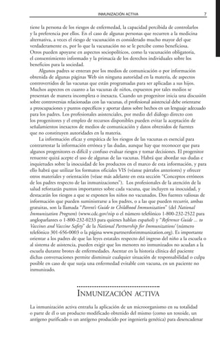 tiene la persona de los riesgos de enfermedad, la capacidad percibida de controlarlos
y la preferencia por ellos. En el caso de algunas personas que recurren a la medicina
alternativa, a veces el riesgo de vacunación es considerado mucho mayor del que
verdaderamente es, por lo que la vacunación no se le percibe como beneficiosa.
Otros pueden apoyarse en aspectos sociopolíticos, como la vacunación obligatoria,
el consentimiento informado y la primacía de los derechos individuales sobre los
beneficios para la sociedad.
Algunos padres se enteran por los medios de comunicación o por información
obtenida de algunas páginas Web sin ninguna autoridad en la materia, de aspectos
controvertidos de las vacunas que están programadas para ser aplicadas a sus hijos.
Muchos aspectos en cuanto a las vacunas de niños, expuestos por tales medios se
presentan de manera incompleta o inexacta. Cuando un progenitor inicia una discusión
sobre controversias relacionadas con las vacunas, el profesional asistencial debe orientarse
a preocupaciones y puntos específicos y aportar datos sobre hechos en un lenguaje adecuado
para los padres. Los profesionales asistenciales, por medio del diálogo directo con
los progenitores y el empleo de recursos disponibles pueden evitar la aceptación de
señalamientos inexactos de medios de comunicación y datos obtenidos de fuentes
que no constituyen autoridades en la materia.
La información eficaz y empática de los riesgos de las vacunas es esencial para
contrarrestar la información errónea y las dudas, aunque hay que reconocer que para
algunos progenitores es difícil y confuso evaluar riesgos y tomar decisiones. El progenitor
renuente quizá acepte el uso de algunas de las vacunas. Habrá que abordar sus dudas e
inquietudes sobre la inocuidad de los productos en el marco de esta información, y para
ello habrá que utilizar los formatos oficiales VIS (véanse párrafos anteriores) y ofrecer
otros materiales y orientación (véase más adelante en esta sección “Conceptos erróneos
de los padres respecto de las inmunizaciones”). Los profesionales de la atención de la
salud reforzarán puntos importantes sobre cada vacuna, que incluyen su inocuidad, y
destacarán los riesgos a que se exponen los niños no vacunados. Dos fuentes valiosas de
información que pueden suministrarse a los padres, o a las que pueden recurrir, ambas
gratuitas, son la llamada “Parent’s Guide to Childhood Immunization” (del National
Immunization Program) (www.cdc.gov/nip o el número telefónico 1-800-232-2522 para
angloparlantes o 1-800-232-0233 para quienes hablan español) y “Reference Guide ... to
Vaccines and Vaccine Safety” de la National Partnership for Immunizations’ (número
telefónico 301-656-0003 o la página www.partnersforimmunization.org). Es importante
orientar a los padres de que las leyes estatales respecto del ingreso del niño a la escuela o
al sistema de asistencia, pueden exigir que los menores no inmunizados no acudan a la
escuela durante brotes de enfermedades. Asentar en la historia clínica del paciente
dichas conversaciones permite disminuir cualquier situación de responsabilidad o culpa
posible en caso de que surja una enfermedad evitable con vacuna, en un paciente no
inmunizado.
INMUNIZACIÓN ACTIVA
La inmunización activa entraña la aplicación de un microorganismo en su totalidad
o parte de él o un producto modificado obtenido del mismo (como un toxoide, un
antígeno purificado o un antígeno producido por ingeniería genética) para desencadenar
7INMUNIZACIÓN ACTIVA
 