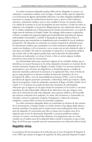 Los niños extranjeros adoptados pueden diferir de los refugiados en cuanto a su
valoración y tratamiento médicos antes de llegar a Estados Unidos (país de adopción),
y en la frecuencia de algunas enfermedades infecciosas. Los niños refugiados posiblemente
estuvieron en campos de confinamiento durante meses y quizá en ellos recibieron
atención y tratamiento médicos, pero es muy variable el acceso a la atención clínica
y la calidad de la misma en el caso de pequeños de otras naciones. A todos los niños en
adopción y los refugiados se les practica obligatoriamente una exploración clínica, tarea
de un médico designado por el Departamento de Estado norteamericano, en su país de
origen antes de internarse en Estados Unidos. Sin embargo, dicho examen o exploración
se limita a completar las exigencias legales para la identificación sistemática de algunas
enfermedades transmisibles y también la búsqueda de algunos defectos físicos o
psíquicos graves que constituirían un impedimento para concederles la visa de residencia
permanente. Tal valoración no constituye un examen integral de la salud del menor.
Los documentos médicos que acompañan a los niños extranjeros adoptados por lo
común son obsoletos y tal vez inexactos y no se cuenta con un solo método de saber si
tales datos son fiables. Por todo lo comentado, la valoración y el tratamiento médicos
que se basen sólo en tales registros pueden hacer que la detección de enfermedades
infecciosas sea inadecuada y se retrase el inicio, o bien se omitan algunas medidas
preventivas como serían las vacunaciones.
Las enfermedades infecciosas constituyen algunas de las entidades médicas que se
identifican con mayor frecuencia en los niños adoptados extranjeros en el primer día de
revisión sistemática después de su llegada a Estados Unidos. Los menores pueden estar
asintomáticos y por tal razón, los diagnósticos se formularán gracias a estudios de
detección sistemática además de la anamnesis y la exploración física. Ante el hecho de
que en etapa prenatal no se hicieron estudios de detección sistemática de virus
de hepatitis B, sífilis y virus de inmunodeficiencia humana (VIH), y ante la elevada
prevalencia de algunas parasitosis intestinales y tuberculosis, habrá que someter a dicho
tipo de investigación a todos los adoptados extranjeros al llegar a Estados Unidos. En el
cuadro 2-17 se incluyen las pruebas de detección sistemática de enfermedades
infecciosas que se sugieren en tal etapa (véanse los resúmenes en la sección 3, con datos
específicos de cada enfermedad). Además de las infecciones, hay que integrar como
parte de la valoración de todo niño adoptado, otros aspectos médicos y del desarrollo
que incluyen evaluación de la audición y la visión, del crecimiento y el desarrollo y la
nutrición, conocer la exposición al plomo, hemogramas e índices de eritrocitos
completos y examen físico en busca de anomalías congénitas.
Los niños extranjeros adoptados deben ser examinados en término de dos semanas
de su internamiento a Estados Unidos o en fecha anterior si hay alguna duda clínica o
sanitaria inmediata. Los padres por lo común tienen escasa información sobre el niño
antes de adoptarlo. Es conveniente que ellos se reúnan con el médico antes de la
adopción para revisar la información disponible y comentar problemas médicos
comunes en cuanto a sus futuros hijos adoptivos. Los progenitores que no se han
reunido con el médico antes de la adopción deben avisarle el momento en que su hijo
llega, de tal forma que se pueda concertar oportunamente una valoración clínica inicial.
Hepatitis vírica
La prevalencia de los marcadores de la infección por el virus de hepatitis B (hepatitis B
virus, HBV) que incluye el antígeno de superficie de dicha partícula (hepatitis B surface
191VALORACIÓN MÉDICA INICIAL EN BUSCA DE ENFERMEDADES INFECCIOSAS
 