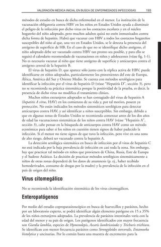 métodos de estudio en busca de dicha enfermedad en el menor. La institución de la
vacunación obligatoria contra HBV en los niños en Estados Unidos ayuda a disminuir
el peligro de la infección por dicho virus en los contactos escolares y en el núcleo
hogareño del niño adoptado, pero muchos adultos quizá no estén inmunizados contra
dicha forma de hepatitis. Habrá que vacunar con HBV a todos los contactos hogareños
susceptibles del niño al que, una vez en Estados Unidos, se le detecta la presencia del
antígeno de superficie de HB. En el caso de que no se identifique dicho antígeno, el
niño adoptado debe ser vacunado contra HBV tan pronto sea posible, y para ello se
seguirá el calendario recomendado de vacunaciones en niños y adolescentes (véase fig. 1-1).
No es necesario vacunar al niño que tiene antígeno de superficie y anticuerpos contra el
antígeno central de la hepatitis B.
El virus de hepatitis D, que aparece sólo junto con la réplica activa de HBV, puede
identificarse en niños adoptados, particularmente los provenientes del este de Europa,
África, América del Sur y Oriente Medio. Se cuenta con métodos serológicos para
identificar la infección por el virus de hepatitis D (véase “Hepatitis D”, sección 3), pero
no se recomienda su práctica sistemática porque la positividad de la prueba, es decir, la
presencia de dicho virus no modifica el tratamiento clínico.
Muchos niños extranjeros adoptados se han contagiado del virus de hepatitis A
(hepatitis A virus, HAV) en los comienzos de su vida y, por tal motivo, poseen ya
protección. No están indicados los métodos sistemáticos serológicos para detectar
anticuerpos contra HAV, y así identificar a niños susceptibles. Sin embargo, debido a
que en algunas zonas de Estados Unidos se recomienda comenzar antes de los dos años
de edad las vacunaciones sistemáticas de los niños contra HAV (véase “Hepatitis A”,
sección 3), cabe pensar en la búsqueda de anticuerpos contra HAV como un método
económico para saber si los niños en cuestión tienen signos de haber padecido la
infección. Si el menor no tiene signos de que tuvo la infección, pero vive en una zona
de alto riesgo, deberá ser vacunado contra la hepatitis A.
La detección serológica sistemática en busca de infección por el virus de hepatitis C
no está indicada por la baja prevalencia de infección en casi toda la zona. Sin embargo,
hay que practicar tal método en niños que provienen de China, Rusia, Este de Europa
y el Sudeste Asiático. La decisión de practicar métodos serológicos sistemáticamente a
niños de otras zonas dependerá de los datos de anamnesis (p. ej., haber recibido
hemoderivados, consumo de drogas por la madre) y la prevalencia de la infección en el
país de origen del niño.
Virus citomegálico
No se recomienda la identificación sistemática de los virus citomegálicos.
Enteropatógenos
Por medio del estudio coproparasitoscópico en busca de huevecillos y parásitos, hecho
por un laboratorio experto, se podrá identificar algún elemento patógeno en 15 a 35%
de los niños extranjeros adoptados. La prevalencia de parásitos intestinales varía con la
edad del menor y su país de origen. Los patógenos identificados con mayor frecuencia
son Giardia lamblia, especies de Hymenolepis, Ascaris lumbricoiodes y Trichuris trichiura.
Se identifican con menor frecuencia parásitos como Strongyloides stercoralis, Entamoeba
histolytica y uncinarias. Por lo común basta una muestra de excremento para la
193VALORACIÓN MÉDICA INICIAL EN BUSCA DE ENFERMEDADES INFECCIOSAS
 