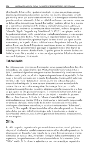 identificación de huevecillos y parásitos intestinales en niños asintomáticos, aunque
algunos expertos recomiendan someter a pruebas tres muestras para detectar invasión
por Ascaris y tenias, que pudieran ser asintomáticas. Si existen signos o síntomas de vías
gastrointestinales o malnutrición, habrá necesidad de analizar tres muestras de excremento
de dichos niños sintomáticos en busca de huevecillos y parásitos, además de la muestra
en la cual se buscó el antígeno de G. lamblia y Cryptosporidium parvum. Además, se
hará cultivo de muestras de excrementos en niños con diarrea, en busca de especies de
Salmonella, Shigella, Campylobacter y Escherichia coli O157:H7. La terapia para erradicar
los parásitos intestinales por lo común brinda resultados satisfactorios, pero no siempre
hay erradicación total de ellos. Por tal motivo, es importante repetir las pruebas de
identificación de huevecillos y parásitos después de tratar a niños que siguen estando
sintomáticos, y así se podrá eliminar satisfactoriamente los parásitos. Además, hay que
valorar de nuevo en busca de los parásitos mencionados a todos los niños con signos o
síntomas de vías gastrointestinales que surgen o reaparecen meses o años después de
haber llegado los menores a Estados Unidos. Es posible que con los métodos de detección
inicial de huevecillos y parásitos no se detecten algunos parásitos de los intestinos como
especies de Cyclospora y S. stercoralis.
Tuberculosis
Los niños adoptados provenientes de otros países suelen padecer tuberculosis. Las cifras
notificadas de una infección latente por Mycobacterium tuberculosis varían de 0.6 a
19%. La enfermedad puede ser más grave en niños de corta edad y reactivarse en años
ulteriores, razón por la cual adquiere importancia particular en dicha población de alto
riesgo la detección sistemática con la prueba de tuberculina (cutirreacción) (tuberculin
skin test, TST) (véase “Tuberculosis”, sección 3). No está indicada la práctica
sistemática de radiografías de tórax en niños asintomáticos cuyos resultados de la
cutirreacción con tuberculina son negativos. Sin embargo, dado que es común
la malnutrición entre los niños extranjeros adoptados, surge la preocupación y la duda
de que algunos de ellos puedan ser anérgicos. Si se sospecha malnutrición, habrá que
repetir la cutirreacción tuberculínica una vez que mejoró la nutrición del pequeño.
Haber recibido la vacuna del bacilo de Calmette-Guérin (BCG) no constituye
contraindicación para practicar TST, y la positividad de la cutirreacción tampoco debe
ser atribuida a la vacuna mencionada. En los niños en cuestión se necesitan más
estudios para saber si tienen tuberculosis y si necesitan tratamiento (véase “Tuberculosis”,
sección 3). Si se sospecha dicha enfermedad en niños adoptados provenientes de otros
países, habrá que hacer todos los intentos por aislar la micobacteria y estudiar su
susceptibilidad a fármacos, dada la elevada prevalencia de resistencia a medicamentos,
en muchos países.
Sífilis
La sífilis congénita, en particular la que ataca el sistema nervioso central, quizá no se
diagnosticó o incluso fue tratada inadecuadamente en niños adoptados provenientes de
algunos países en desarrollo. Cada pequeño de ese grupo debe ser sometido a pruebas
sistemáticas en busca de sífilis, por estudios serológicos fiables sin treponemas y con
treponemas, independientemente del antecedente o informe del tratamiento (véase
“Sífilis”, sección 3). Se valorará a todo niño con una prueba serológica treponémica
194 VALORACIÓN MÉDICA INICIAL EN BUSCA DE ENFERMEDADES INFECCIOSAS
 