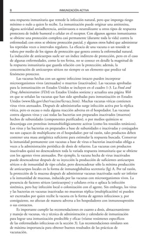 una respuesta inmunitaria que remede la infección natural, pero que imponga riesgo
mínimo o nulo a quien lo recibe. La inmunización puede originar una antitoxina,
alguna actividad antiadherencia, antiinvasora o neutralizante u otros tipos de respuesta
protectora de índole humoral o celular en el receptor. Con algunos agentes inmunizantes
se obtiene una protección completa casi permanente (durante toda la vida) contra la
enfermedad; con otros se obtiene protección parcial, y algunos otros habrá que administrar
los repetidas veces a intervalos regulares. La eficacia de una vacuna o un toxoide se
valora por medio de los signos de protección que genera contra la enfermedad natural.
La inducción de anticuerpos suele ser un índice indirecto de protección, pero en el caso
de algunas enfermedades, como la tos ferina, no se conoce en detalle la magnitud de
la respuesta inmunitaria que guarda relación con la protección; además, la
concentración de anticuerpos séricos no siempre es un elemento que predice tal
fenómeno protector.
Las vacunas hechas con un agente infeccioso intacto pueden incorporar
microorganismos vivos (atenuados) o muertos (inactivados). Las vacunas aprobadas
para la inmunización en Estados Unidos se incluyen en el cuadro 1-3. La Food and
Drug Administration (FDA) en Estados Unidos sostiene y actualiza una página Web
en que se señalan las vacunas que han sido aprobadas para inmunización en Estados
Unidos (www.fda.gov/cber/vaccine/licvacc.htm). Muchas vacunas víricas contienen
virus vivos atenuados. Después de administrarlas surge infección activa por la réplica
vírica, pero es escasa o nula alguna reacción adversa en el hospedador. Las vacunas
contra algunos virus y casi todas las bacterias son preparados inactivados (muertos)
hechos de subunidades (componentes purificados), o por medios químicos se
desconjuga con proteínas inmunobiológicamente activas (como los toxoides tetánicos).
Los virus y las bacterias en preparados a base de subunidades e inactivadas y conjugados
no son capaces de multiplicarse en el hospedador; por tal razón, tales productos deben
contener una masa antigénica suficiente para estimular la respuesta buscada. Conservar
la inmunidad permanente con vacunas a base de virus o bacterias inactivadas obliga a
veces a la administración periódica de dosis de refuerzo. Las vacunas con productos
inactivados quizá no desencadenen toda la variada respuesta inmunitaria que se obtiene
con los agentes vivos atenuados. Por ejemplo, la vacuna hecha de virus inactivados
puede desencadenar después de su inyección la producción de suficientes anticuerpos
séricos o de inmunidad de tipo celular, pero desencadenar sólo la mínima producción
de anticuerpos locales en la forma de inmunoglobulina secretoria (Ig) A. Por tal razón,
la protección de la mucosa después de administrar vacunas inactivadas suele ser inferior
a la inmunidad de mucosas, inducida por las vacunas con microorganismos vivos. La
presencia de factores séricos (anticuerpos) y celulares evita o aplaca la infección
sistémica, pero hay infección local o colonización con el agente. Sin embargo, los virus
y las bacterias en vacunas inactivadas no muestran réplica (multiplicación) ni pueden
ser excretados por quien recibe la vacuna en la forma de agentes infecciosos y, por
consiguiente, no afectan de manera adversa a los hospedadores con inmunosupresión
o sus contactos.
Es importante cumplir las recomendaciones en cuanto a dosis, almacenamiento
y manejo de vacunas, vía y técnica de administración y calendario de inmunización
para lograr una inmunización predecible y eficaz (véanse resúmenes específicos
de las enfermedades infecciosas en la sección 3). Las recomendaciones similares son
de máxima importancia para obtener buenos resultados de las prácticas de
vacunación.
8 INMUNIZACIÓN ACTIVA
 