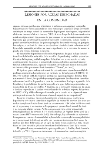 LESIONES POR AGUJAS DESECHADAS
EN LA COMUNIDAD
Algunas personas perciben que el contacto, o las lesiones, con agujas y jeringuillas
hipodérmicas que fueron descartadas en sitios públicos por usuarios de drogas inyectables
constituyen un riesgo notable de transmisión de patógenos hematógenos, en particular
el virus de inmunodeficiencia humana (VIH). A pesar de que las lesiones mencionadas
quizá no originen tanto riesgo como las que aparecen en las instituciones asistenciales,
la persona que las sufre suele necesitar de valoración y orientación. Incluso cuando es
posible calcular la posibilidad de que una jeringuilla descartada contenga un patógeno
hematógeno, a partir de las cifras de prevalencia de tales infecciones en la comunidad
local, dicha valoración no influye de manera significativa en la necesidad de someter a
prueba a la persona lesionada o expuesta.
El tratamiento de personas con lesiones por pinchazo de aguja incluye atención
inmediata de la herida, valoración de la necesidad de profilaxia y también prevención.
Conviene la limpieza y cuidados regulares de heridas; rara vez se necesita cerrarlas
quirúrgicamente. Se aplicará el concentrado inmunoglobulínico contra el tétanos y
también el toxoide tetánico, según se consideren adecuados con base en la situación
de inmunización que muestra la víctima (véase “Tétanos”, sección 3).
El siguiente paso en el tratamiento de las exposiciones es valorar la necesidad de
profilaxia contra virus hematógenos y en particular los de las hepatitis B (HBV) y C
(HCV) y también VIH. El peligro de contagio de algunos patógenos depende de la
naturaleza de la herida, la capacidad que tengan los gérmenes de sobrevivir en superficies
del entorno, las cifras de prevalencia entre los consumidores de drogas inyectables de la
localidad, y la probabilidad de que la jeringuilla y la aguja hubieran pertenecido a un
usuario local de drogas inyectables. A diferencia de la exposición ocupacional de sangre
o líquidos corporales en la cual se conoce el estado del individuo respecto de los virus
de HBV, HCV y VIH en la sangre derramada, por lo común no se dispone de tales
datos que orienten en las decisiones en el caso de exposición no ocupacional.*
Entre los principales patógenos hematógenos, el más resistente es el virus de
hepatitis B y vive incluso siete días en superficies de objetos del entorno. Los niños que
no han completado la serie de tres dosis de vacuna contra HBV deben recibir una dosis
de tal preparado y si así conviene se les programará para recibir el resto de las dosis
y así completar el plan vacunal. Por lo común no conviene aplicar concentrado
inmunoglobulínico de hepatitis B si el niño ha recibido un régimen de tres dosis de la
vacuna contra HBV (véase cuadro 3-30). Sin embargo, hay diferencias de opinión de
los expertos en cuanto a la necesidad de aplicar dicho concentrado inmunoglobulínico
en el momento de la lesión, de un niño con vacunación incompleta. Si el menor ha
recibido dos dosis de la vacuna en un lapso de cuatro meses anteriores, o más, en casi
todos los casos bastará la aplicación inmediata de sólo la tercera dosis de la vacuna.
El aspecto de mayor trascendencia y preocupación para la familia y la víctima es la
infección por VIH. El punto de controversia es la necesidad de estudios serológicos
199LESIONES POR AGUJAS DESECHADAS EN LA COMUNIDAD
* Centers for Disease Control and Prevention. Updated US Public Health Service guidelines for the
management of occupational exposures to HBV, HCV and HIV and recommendations for postexposure
prophylaxis. MMWR Recomm Rep. 2001;50(RR-11):1-52.
 