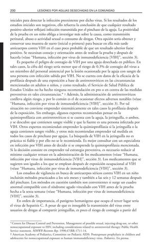 iniciales para detectar la infección preexistente por dicho virus. Si los resultados de los
estudios iniciales son negativos, ello refuerza la conclusión de que cualquier resultado
positivo ulterior reflejará infección transmitida por el pinchazo de la aguja. La positividad
de la prueba en un niño obliga a investigar más sobre la causa, como transmisión
perinatal, abuso o actividad sexual o consumo de drogas. Otra opción sería obtener y
conservar una muestra de suero (inicial o primera) para buscar en ella más tarde
anticuerpos contra VIH en el caso poco probable de que un resultado ulterior fuese
positivo. Se necesitan consejo y orientación antes de realizar la prueba y después de
hacerla (véase “Humana, infección por virus de inmunodeficiencia [VIH]”, sección 3).
Es pequeño el peligro de contagio de VIH por una aguja desechada en público. En
tales casos, la cifra del riesgo sería menor que el riesgo de 0.3% de contagio del virus a
un miembro del personal asistencial por la lesión ocasionada por la aguja con sangre de
una persona con infección sabida por VIH. No se cuenta con datos de la eficacia de la
profilaxia después de una exposición a base de antirretrovíricos en las circunstancias
mencionadas en adultos o niños, y como resultado, el Servicio de Salud Pública de
Estados Unidos no ha hecho ninguna recomendación en pro o en contra de las medidas
preventivas en tales circunstancias.* † Además, la administración de antirretrovíricos
conlleva algún riesgo, y por lo común es el de ocasionar efectos adversos notables (véase
“Humana, infección por virus de inmunodeficiencia [VIH]”, sección 3). Por tal
situación no conviene emprender sistemáticamente en tales casos la profilaxia después
de la exposición. Sin embargo, algunos expertos recomiendan pensar en la
quimioprofilaxia con antirretrovíricos si se cuenta con la aguja, la jeringuilla, o ambos,
y se descubre que contienen sangre visible y que la fuente es una persona infectada por
VIH. Otros expertos recomiendan emprender la quimioprofilaxia si la jeringuilla o la
aguja contienen sangre visible, y otros más recomiendan emprender tal medida en
todos los casos de pinchazo por agujas. La búsqueda de VIH en la jeringuilla no es
práctica ni fiable y por ello no se le recomienda. Es mejor consultar con un especialista
en infección por VIH antes de decidir si se emprende la quimioprofilaxia mencionada.
Si la decisión consiste en emprender tal estrategia preventiva, es necesario reducir al
mínimo cualquier retraso en la administración de los medicamentos (véase “Humana,
infección por virus de inmunodeficiencia [VIH]”, sección 3). Los medicamentos que se
sugieren son iguales a los que se emplean después de exposición ocupacional al VIH
(véase “Humana, infección por virus de inmunodeficiencia [VIH]”, sección 3).
Los estudios de vigilancia en busca de anticuerpos séricos contra VIH en un niño
incluirán métodos practicados a los seis meses y también a las seis y 12 semanas después
del pinchazo. Los métodos en cuestión también son convenientes si surge un cuadro
anormal compatible con el síndrome agudo vinculado con VIH antes de la prueba
hecha a la sexta semana (véase “Humana, infección por virus de inmunodeficiencia
[VIH]”, sección 3).
En orden de importancia, el patógeno hematógeno que ocupa el tercer lugar sería
el virus de hepatitis C. A pesar de que es innegable la transmisión del virus entre
usuarios de drogas al compartir jeringuillas, es poco el riesgo de contagio a partir del
200 LESIONES POR AGUJAS DESECHADAS EN LA COMUNIDAD
* Centers for Disease Control and Prevention. Management of possible sexual, injecting-drug-use, or other
nonoccupational exposure to HIV, including considerations related to antiretroviral therapy: Public Health
Service statement. MMWR Recomm Rep. 1998;47(RR-17):1-14.
† American Academy of Pediatrics, Committee on Pediatric AIDS. Postexposure prophylaxis in children and
adolescents for nonoccupational exposure to human immunodeficiency virus. Pediatrics. En prensa.
 