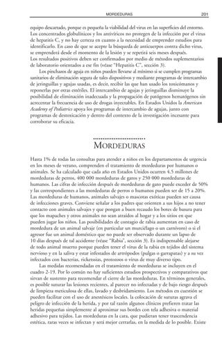 equipo descartado, porque es pequeña la viabilidad del virus en las superficies del entorno.
Los concentrados globulínicos y los antivíricos no protegen de la infección por el virus
de hepatitis C, y no hay certeza en cuanto a la necesidad de emprender estudios para
identificarlo. En caso de que se acepte la búsqueda de anticuerpos contra dicho virus,
se emprenderá desde el momento de la lesión y se repetirá seis meses después.
Los resultados positivos deben ser confirmados por medio de métodos suplementarios
de laboratorio orientados a ese fin (véase “Hepatitis C”, sección 3).
Los pinchazos de aguja en niños pueden llevarse al mínimo si se cumplen programas
sanitarios de eliminación segura de tales dispositivos y mediante programas de intercambio
de jeringuillas y agujas usadas, es decir, recibir las que han usado los toxicómanos y
reponerlas por otras estériles. El intercambio de agujas y jeringuillas disminuye la
posibilidad de eliminación inadecuada y la propagación de patógenos hematógenos sin
acrecentar la frecuencia de uso de drogas inyectables. En Estados Unidos la American
Academy of Pediatrics apoya los programas de intercambio de agujas, junto con
programas de destoxicación y dentro del contexto de la investigación incesante para
corroborar su eficacia.
MORDEDURAS
Hasta 1% de todas las consultas para atender a niños en los departamentos de urgencia
en los meses de verano, comprenden el tratamiento de mordeduras por humanos o
animales. Se ha calculado que cada año en Estados Unidos ocurren 4.5 millones de
mordeduras de perros, 400 000 mordeduras de gatos y 250 000 mordeduras de
humanos. Las cifras de infección después de mordeduras de gato puede exceder de 50%
y las correspondientes a las mordeduras de perros o humanos pueden ser de 15 a 20%.
Las mordeduras de humanos, animales salvajes o mascotas exóticas pueden ser causa
de infecciones graves. Conviene señalar a los padres que orienten a sus hijos a no tener
contacto con animales salvajes y que pongan a buen recaudo los botes de basura para
que los mapaches y otros animales no sean atraídos al hogar y a los sitios en que
pueden jugar los niños. Las posibilidades de contagio de rabia aumentan en caso de
mordedura de un animal salvaje (en particular un murciélago o un carnívoro) o si el
agresor fue un animal doméstico que no puede ser observado durante un lapso de
10 días después de tal accidente (véase “Rabia”, sección 3). Es indispensable alejarse
de todo animal muerto porque pueden tener el virus de la rabia en tejidos del sistema
nervioso y en la saliva y estar infestados de artrópodos (pulgas o garrapatas) y a su vez
infectados con bacterias, ricketssias, protozoos o virus de muy diverso tipo.
Las medidas recomendadas en el tratamiento de mordeduras se incluyen en el
cuadro 2-19. Por lo común no hay suficientes estudios prospectivos y comparativos que
sirvan de sustento para recomendar el cierre de las mordeduras. En términos generales,
es posible suturar las lesiones recientes, al parecer no infectadas y de bajo riesgo después
de limpieza meticulosa de ellas, lavado y desbridamiento. Los métodos en cuestión se
pueden facilitar con el uso de anestésicos locales. la colocación de suturas agrava el
peligro de infección de la herida, y por tal razón algunos clínicos prefieren tratar las
heridas pequeñas simplemente al aproximar sus bordes con tela adhesiva o material
adhesivo para tejidos. Las mordeduras en la cara, que pudieran tener trascendencia
estética, raras veces se infectan y será mejor cerrarlas, en la medida de lo posible. Existe
201MORDEDURAS
 