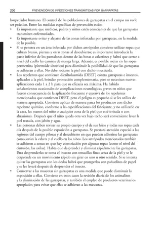 hospedador humano. El control de las poblaciones de garrapatas en el campo no suele
ser práctico. Entre las medidas específicas de prevención están:
• Es importante que médicos, padres y niños estén conscientes de que las garrapatas
transmiten enfermedades.
• Es importante evitar y alejarse de las zonas infestadas por garrapatas, en la medida
de lo posible.
• Si se penetra en un área infestada por dichos artrópodos conviene utilizar ropas que
cubran brazos, piernas y otras zonas al descubierto; es importante introducir la
parte inferior de los pantalones dentro de las botas o calcetines y habrá que cerrar a
nivel del cuello las camisas de manga larga. Además, es posible rociar en las ropas
permetrina (piretroide sintético) para disminuir la posibilidad de que las garrapatas
se adhieran a ellas. No debe rociarse la piel con dicho insecticida.
• Los repelentes que contienen dietiltoluamida (DEET) contra garrapatas e insectos,
aplicados a la piel, brindan protección complementaria, pero se necesitan nuevas
aplicaciones cada 1 a 2 h para que su eficacia sea máxima. Ha habido
señalamientos ocasionales de complicaciones neurológicas graves en niños que
fueron consecuencia de la aplicación frecuente y excesiva de los repelentes
mencionados que contienen DEET, pero el peligro es pequeño si se les utiliza de
manera apropiada. Conviene aplicar de manera parca los productos con dicho
repelente químico, conforme a las especificaciones del fabricante, y no utilizarlo en
la cara, las manos del niño o cualquier zona de la piel que esté irritada o con
abrasiones. Después que el niño queda otra vez bajo techo será conveniente lavar la
piel tratada, con jabón y agua.
• Las personas deben revisar su propio cuerpo y el de sus hijos y todas sus ropas cada
día después de la posible exposición a garrapatas. Se prestará atención especial a las
regiones del cuerpo pilosas y al descubierto en que pueden adherirse las garrapatas
como serían la cabeza y el cuello en los niños. Los artrópodos mencionados también
se adhieren a zonas en que hay constricción por algunas ropas (como el nivel del
cinturón, las axilas). Habrá que desprender y eliminar rápidamente las garrapatas.
Para desprenderlas se toma el insecto con tenacillas finas cerca de la piel y se le
desprende en un movimiento rápido sin girar en uno u otro sentido. Si se intenta
quitar las garrapatas con los dedos habrá que protegerlos con pañuelitos de papel
y se les lavará después de desprender el insecto.
• Conservar a las mascotas sin garrapatas es una medida que puede disminuir la
exposición a ellas. Conviene en estos casos la revisión diaria de los animalitos
y la eliminación de las garrapatas, y también el empleo de productos veterinarios
apropiados para evitar que ellas se adhieran a las mascotas.
206 PREVENCIÓN DE INFECCIONES TRANSMITIDAS POR GARRAPATAS
 
