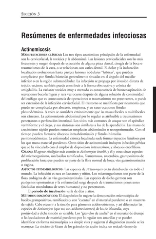 Actinomicosis
MANIFESTACIONES CLÍNICAS: Los tres tipos anatómicos principales de la enfermedad
son la cervicofacial, la torácica y la abdominal. Las lesiones cervicofaciales son las más
frecuentes y surgen después de extracción de alguna pieza dental, cirugía de la boca o
traumatismos de la cara, o se relacionan con caries dental. El dolor y la induración
localizados evolucionan hasta parecer lesiones nodulares “leñosas”, que pueden
complicarse por fístulas húmedas generalmente situadas en el ángulo del maxilar
inferior o en la región submandibular. La infección se propaga por invasión directa de
tejidos vecinos; también puede contribuir a la forma obstructiva y crónica de
amigdalitis. La variante torácica muy a menudo es consecuencia de broncoaspiración de
secreciones bucofaríngeas y rara vez ocurre después de alguna solución de continuidad
del esófago que es consecuencia de operaciones o traumatismos no penetrantes, o puede
ser extensión de la infección cervicofacial. El trastorno se manifiesta por neumonía que
puede ser complicada por abscesos, empiema, y en raras ocasiones fístulas
pleurodérmicas. A veces se considera erróneamente que las masas focales o multifocales
son cánceres. La actinomicosis abdominal por lo regular es atribuible a traumatismos
penetrantes o perforación intestinal. Los sitios más comunes de ataque son el apéndice
vermiforme y el ciego, y sus síntomas son similares a los de la apendicitis. Las masas de
crecimiento rápido pueden remedar neoplasias abdominales o retroperitoneales. Con el
tiempo pueden formarse abscesos intraabdominales y fístulas húmedas
peritoneodérmicas. La enfermedad crónica localizada suele formar trayectos fistulosos por
los que mana material purulento. Otros sitios de actinomicosis incluyen infección pélvica
que se ha vinculado con el empleo de dispositivos intrauterinos, y abscesos encefálicos.
CAUSAS: El agente etiológico más común es Actinomyces israelii, y él y otras cinco especies
del microorganismo, son bacilos ramificados, filamentosos, anaerobios, grampositivos de
proliferación lenta que pueden ser parte de la flora normal de boca, vías gastrointestinales
o vagina.
ASPECTOS EPIDEMIOLÓGICOS: Las especies de Actinomyces están distribuidas en todo el
mundo. La infección es rara en lactantes y niños. Los microorganismos son parte de la
flora endógena de las vías gastrointestinales. Las especies de dicho germen son
patógenos oportunistas y la enfermedad surge después de traumatismos penetrantes
(incluidas mordeduras de seres humanos) y no penetrantes.
El periodo de incubación varía de días a años.
MÉTODOS DIAGNÓSTICOS: El diagnóstico lo sugiere la demostración microscópica de
bacilos grampositivos, ramificados y con “cuentas” en el material purulento o en muestras
de tejido. Cabe recurrir a la tinción para gérmenes acidorresistentes, y así diferenciar las
especies de Actinomyces (que no son acidorresistentes) de las de Nocardia, cuya
positividad a dicha tinción es variable. Los “gránulos de azufre” en el material de drenaje
o las loculaciones de material purulento por lo regular son amarillas y se pueden
identificar en forma microscópica o a simple vista y sugieren el diagnóstico cuando se les
reconoce. La tinción de Gram de los gránulos de azufre indica un retículo denso de
SECCIÓN 3
Resúmenes de enfermedades infecciosas
 