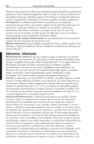 filamentos; los extremos de los filamentos individuales pueden sobresalir de la periferia del
gránulo con “clavas” hialinas de disposición radial o sin ellas. Se cuenta con tinciones de
inmunofluorescencia para identificar especies de Actinomyces. Es importante obtener las
muestras, transportarlas y cultivarlas en un entorno anaerobio en medios semiselectivos.
TRATAMIENTO: El tratamiento inicial incluirá la penicilina G o la ampicilina
intravenosas durante cuatro a seis semanas, seguida de altas dosis de penicilina por vía
oral (incluso 2 g/día para adultos), o se pueden usar amoxicilina, eritromicina,
clindamicina, doxiciclina o tetraciclina en un lapso total de seis a 12 meses. No
conviene usar las tetraciclinas en niños menores de ocho años. A veces se necesita el
drenaje quirúrgico como complemento del manejo médico.
AISLAMIENTO DEL PACIENTE HOSPITALIZADO: Se recomienda practicar las precauciones
estándar. No hay transmisión de una persona a otra.
MEDIDAS PREVENTIVAS: Incluyen higiene apropiada de la boca, cuidados regulares de la
dentadura y limpieza cuidadosa de heridas, incluidas las mordidas de personas para así
evitar la infección.
Adenovirus, infecciones
MANIFESTACIONES CLÍNICAS: El sitio más común de ataque de adenovirus es la porción
superior de las vías respiratorias. El cuadro incluye síntomas propios del resfriado común,
faringitis, amigdalitis, otitis media y fiebre faringoconjuntival. A veces surgen infecciones
diseminadas que pueden ser letales, neumonitis grave, meningitis y encefalitis,
particularmente en lactantes de corta edad y hospedadores inmunodeficientes. Los
adenovirus son causa poco frecuente de conjuntivitis hemorrágica aguda, un síndrome
similar a la tos ferina, croup (traqueobronquitis aguda), bronquiolitis y cistitis
hemorrágica. Unos cuantos serotipos del adenovirus originan gastroenteritis.
CAUSAS: Los adenovirus son virus de DNA sin cubierta y con doble filamento; cuando
menos 51 serotipos diferentes, divididos en seis especies (A a F) causan infecciones en
seres humanos. Algunos serotipos originan más a menudo síndromes específicos; por
ejemplo, los adenovirus de tipos 3, 4, 7 y 21 se acompañan de enfermedad aguda de
vías respiratorias, particularmente en reclutas recientes no vacunados; los tipos 8, 18 y
37 se vinculan con la aparición de queratoconjuntivitis epidémica y los tipos 40, 41, y
en menor magnitud 31, se acompañan de gastroenteritis.
ASPECTOS EPIDEMIOLÓGICOS: La infección puede aparecer en cualquier edad en
lactantes y niños. Los adenovirus que originan infecciones de vías respiratorias
generalmente son transmitidos por secreciones de vías respiratorias mediante
contacto directo de una persona a otra, aerosoles y objetos inanimados, y en estos
últimos, es factible la transmisión porque los virus son estables en el entorno. No se
han definido con exactitud otras vías de transmisión, y pueden variar con la edad, el
tipo de infección y factores ambientales y de otro tipo. El microorganismo puede
penetrar por las conjuntivas. Los brotes de fiebre faringoconjuntival vinculada con
los adenovirus en las comunidades se han atribuido a exposición al agua de piscinas
contaminadas y objetos como toallas compartidas. La transmisión nosocomial de las
infecciones de vías respiratorias y gastrointestinales por adenovirus pueden ser
consecuencia de exposición a profesionales asistenciales infectados y equipo
contaminado. La queratoconjuntivitis epidémica a menudo se ha relacionado con la
transmisión nosocomial en consultorios de oftalmólogos. Las cepas entéricas de
adenovirus se transmiten por la vía fecal-oral. La incidencia de enfermedad de vías
respiratorias inducida por adenovirus aumenta un poco a finales de invierno, en la
208 ADENOVIRUS, INFECCIONES
 