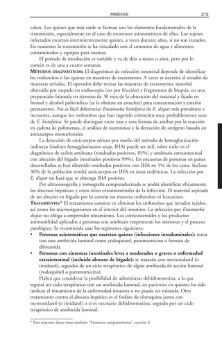 colon. Los quistes que más tarde se forman son los elementos fundamentales de la
transmisión, especialmente en el caso de excretores asintomáticos de ellos. Los sujetos
infectados excretan intermitentemente quistes, a veces durante años, si no son tratados.
En ocasiones la transmisión se ha vinculado con el consumo de agua y alimentos
contaminados y equipos para enemas.
El periodo de incubación es variable y va de días a meses o años, pero por lo
común es de una a cuatro semanas.
MÉTODOS DIAGNÓSTICOS: El diagnóstico de infección intestinal depende de identificar
los trofozoítos o los quistes en muestras de excremento. A veces se necesita el estudio de
muestras seriadas. El operador debe revisar las muestras de excremento, material
obtenido por raspado en endoscopia (no por fricción) y fragmentos de biopsia, en una
preparación húmeda en término de 30 min de la obtención del material y fijado en
formol y alcohol polivinílico (se le obtiene en estuches) para concentración y tinción
permanente. No es fácil diferenciar Entamoeba histolytica de E. dispar más prevalente e
incruenta, aunque los trofozoítos que han ingerido eritrocitos muy probablemente sean
de E. histolytica. Se puede distinguir entre una y otra formas de amibas por la reacción
en cadena de polimerasa, el análisis de isoenzimas y la detección de antígeno basado en
anticuerpos monoclonales.
La detección de anticuerpos séricos por medio del método de hemaglutinación
indirecta (indirect hemagglutination assay, IHA) puede ser útil, sobre todo en el
diagnóstico de colitis amibiana (resultados positivos, 85%) y amibiasis extraintestinal
con afección del hígado (resultados positivos 99%). En encuestas de personas en países
desarrollados se han obtenido resultados positivos con IHA en 5% de los casos. Incluso
30% de la población tendrá anticuerpos en IHA en áreas endémicas. La infección por
E. dispar no hará que se obtenga IHA positivo.
Por ultrasonografía y tomografía computadorizada se podrá identificar eficazmente
los abscesos hepáticos y otros sitios extraintestinales de la infección. El material aspirado
de un absceso en hígado por lo común no muestra trofozoítos ni leucocitos.
TRATAMIENTO:* El tratamiento consiste en eliminar los trofozoítos que invaden tejidos,
así como los microorganismos en el interior del intestino. La infección por Entamoeba
dispar no obliga a emprender tratamiento. Los corticosteroides y los productos
antimotilidad aplicados a personas con amibiasis empeorarán los síntomas y el proceso
patológico. Se recomienda usar los regímenes siguientes:
• Personas asintomáticas que excretan quistes (infecciones intraluminales): tratar
con una amibicida luminal como yodoquinol, paromomicina o furoato de
diloxanida.
• Personas con síntomas intestinales leves a moderados o graves o enfermedad
extraintestinal (incluido absceso de hígado): se tratarán con metronidazol (o
tinidazol), seguidos de un ciclo terapéutico de algún amibicida de acción luminal
(yodoquinol o paromomicina).
Habrá que considerar la posibilidad de administrar dehidroemetina, a la que
seguirá un ciclo terapéutico con un amibicida luminal, en pacientes en quienes ha sido
ineficaz el tratamiento de la enfermedad invasora o no puede ser tolerada. Otro
tratamiento contra el absceso hepático es el fosfato de cloroquina junto con
metronidazol (o tinidazol) o si es necesario dehidroemetina, seguido por un ciclo
terapéutico de amibicida luminal.
213AMIBIASIS
* Para mayores datos véase también “Fármacos antiparasitarios”, sección 4.
 