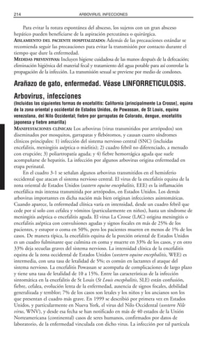 Para evitar la rotura espontánea del absceso, los sujetos con un gran absceso
hepático pueden beneficiarse de la aspiración percutánea o quirúrgica.
AISLAMIENTO DEL PACIENTE HOSPITALIZADO: Además de las precauciones estándar se
recomienda seguir las precauciones para evitar la transmisión por contacto durante el
tiempo que dure la enfermedad.
MEDIDAS PREVENTIVAS: Incluyen higiene cuidadosa de las manos después de la defecación;
eliminación higiénica del material fecal y tratamiento del agua potable para así controlar la
propagación de la infección. La transmisión sexual se previene por medio de condones.
Arañazo de gato, enfermedad. Véase LINFORRETICULOSIS.
Arbovirus, infecciones
(Incluidas las siguientes formas de encefalitis: California [principalmente La Crosse], equina
de la zona oriental y occidental de Estados Unidos, de Powassan, de St Louis, equina
venezolana, del Nilo Occidental; fiebre por garrapatas de Colorado, dengue, encefalitis
japonesa y fiebre amarilla)
MANIFESTACIONES CLÍNICAS: Los arbovirus (virus transmitidos por artrópodos) son
diseminados por mosquitos, garrapatas y flebótomos, y causan cuatro síndromes
clínicos principales: 1) infección del sistema nervioso central (SNC) (incluidas
encefalitis, meningitis aséptica o mielitis); 2) cuadro febril no diferenciado, a menudo
con erupción; 3) poliartropatía aguda; y 4) fiebre hemorrágica aguda que suele
acompañarse de hepatitis. La infección por algunos arbovirus origina enfermedad en
etapa perinatal.
En el cuadro 3-1 se señalan algunos arbovirus transmitidos en el hemisferio
occidental que atacan el sistema nervioso central. El virus de la encefalitis equina de la
zona oriental de Estados Unidos (eastern equine encephalitis, EEE) es la inflamación
encefálica más intensa transmitida por artrópodos, en Estados Unidos. Los demás
arbovirus importantes en dicha nación más bien originan infecciones asintomáticas.
Cuando aparece, la enfermedad clínica varía en intensidad, desde un cuadro febril que
cede por sí solo con cefalea y vómitos (particularmente en niños), hasta un síndrome de
meningitis aséptica o encefalitis aguda. El virus La Crosse (LAC) origina meningitis o
encefalitis aséptica con convulsiones agudas y signos focales en más de 25% de los
pacientes, y estupor o coma en 50%, pero los pacientes mueren en menos de 1% de los
casos. De manera típica, la encefalitis equina de la porción oriental de Estados Unidos
es un cuadro fulminante que culmina en coma y muerte en 33% de los casos, y en otro
33% deja secuelas graves del sistema nervioso. La intensidad clínica de la encefalitis
equina de la zona occidental de Estados Unidos (western equine encephalitis, WEE) es
intermedia, con una tasa de letalidad de 5%; es común en lactantes el ataque del
sistema nervioso. La encefalitis Powassan se acompaña de complicaciones de largo plazo
y tiene una tasa de letalidad de 10 a 15%. Entre las características de la infección
sintomática en la encefalitis de St Louis (St Louis encephalitis, SLE) están confusión,
fiebre, cefalea, evolución lenta de la enfermedad, ausencia de signos focales, debilidad
generalizada y temblor; 7% de los casos son letales y los niños y los ancianos son los
que presentan el cuadro más grave. En 1999 se describió por primera vez en Estados
Unidos, y particularmente en Nueva York, el virus del Nilo Occidental (western Nile
virus, WNV), y desde esa fecha se han notificado en más de 40 estados de la Unión
Norteamericana (continental) casos de seres humanos, confirmados por datos de
laboratorio, de la enfermedad vinculada con dicho virus. La infección por tal partícula
214 ARBOVIRUS, INFECCIONES
 