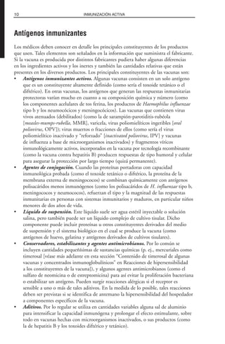 Antígenos inmunizantes
Los médicos deben conocer en detalle los principales constituyentes de los productos
que usen. Tales elementos son señalados en la información que suministra el fabricante.
Si la vacuna es producida por distintos fabricantes pudiera haber algunas diferencias
en los ingredientes activos y los inertes y también las cantidades relativas que están
presentes en los diversos productos. Los principales constituyentes de las vacunas son:
• Antígenos inmunizantes activos. Algunas vacunas consisten en un solo antígeno
que es un constituyente altamente definido (como sería el toxoide tetánico o el
diftérico). En otras vacunas, los antígenos que generan las respuestas inmunitarias
protectoras varían mucho en cuanto a su composición química y número (como
los componentes acelulares de tos ferina, los productos de Haemophilus influenzae
tipo b y los neumocócicos y meningocócicos). Las vacunas que contienen virus
vivos atenuados (debilitados) (como la de sarampión-parotiditis-rubéola
[measles-mumps-rubella, MMR], varicela, virus poliomielíticos ingeribles [oral
poliovirus, OPV]); virus muertos o fracciones de ellos (como sería el virus
poliomielítico inactivado y “reforzado” [inactivated poliovirus, IPV] y vacunas
de influenza a base de microorganismos inactivados) y fragmentos víricos
inmunológicamente activos, incorporados en la vacuna por tecnología recombinante
(como la vacuna contra hepatitis B) producen respuestas de tipo humoral y celular
para asegurar la protección por largo tiempo (quizá permanente).
• Agentes de conjugación. Cuando las proteínas portadoras con capacidad
inmunológica probada (como el toxoide tetánico o diftérico, la proteína de la
membrana externa de meningococos) se combinan químicamente con antígenos
polisacáridos menos inmunógenos (como los polisacáridos de H. influenzae tipo b,
meningococos y neumococos), refuerzan el tipo y la magnitud de las respuestas
inmunitarias en personas con sistemas inmunitarios y maduros, en particular niños
menores de dos años de vida.
• Líquido de suspensión. Este líquido suele ser agua estéril inyectable o solución
salina, pero también puede ser un líquido complejo de cultivo tisular. Dicho
componente puede incluir proteínas u otros constituyentes derivados del medio
de suspensión y el sistema biológico en el cual se produce la vacuna (como
antígenos de huevo, gelatina y antígenos derivados de cultivos tisulares).
• Conservadores, estabilizantes y agentes antimicrobianos. Por lo común se
incluyen cantidades pequeñísimas de sustancias químicas (p. ej., mercuriales como
timerosal [véase más adelante en esta sección “Contenido de timerosal de algunas
vacunas y concentrados inmunoglobulínicos” en Reacciones de hipersensibilidad
a los constituyentes de la vacuna]), y algunos agentes antimicrobianos (como el
sulfato de neomicina o de estreptomicina) para así evitar la proliferación bacteriana
o estabilizar un antígeno. Pueden surgir reacciones alérgicas si el receptor es
sensible a uno o más de tales aditivos. En la medida de lo posible, tales reacciones
deben ser previstas si se identifica de antemano la hipersensibilidad del hospedador
a componentes específicos de la vacuna.
• Aditivos. Por lo regular se utiliza en cantidades variables alguna sal de aluminio
para intensificar la capacidad inmunógena y prolongar el efecto estimulante, sobre
todo en vacunas hechas con microorganismos inactivados, o sus productos (como
la de hepatitis B y los toxoides diftérico y tetánico).
10 INMUNIZACIÓN ACTIVA
 