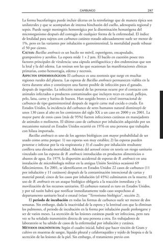 La forma bucofaríngea puede incluir úlceras en la retrofaringe que de manera típica son
unilaterales y que se acompañan de intensa hinchazón del cuello, adenopatía regional y
sepsis. Puede surgir meningitis hemorrágica por la diseminación hematógena del
microorganismo después del contagio de cualquier forma de la enfermedad. El índice
de letalidad para sujetos con carbunco cutáneo tratado adecuadamente suele ser menor de
1%, pero en las variantes por inhalación o gastrointestinal, la mortalidad puede rebasar
el 50 por ciento.
CAUSAS: Bacillus anthracis es un bacilo no móvil, esporógeno, encapsulado,
grampositivo y aerobio. La espora mide 1 x 2 µm. El bacilo en cuestión posee tres
factores principales de virulencia: una cápsula antifagocítica y dos endotoxinas que son
la letal y la del edema. Las toxinas son las que ocasionan las manifestaciones clínicas
primarias, como hemorragia, edema y necrosis.
ASPECTOS EPIDEMIOLÓGICOS: El carbunco es una zoonosis que surge en muchas
regiones rurales del planeta. Las esporas de Bacillus anthracis permanecen viables en la
tierra durante años y constituyen una fuente posible de infección para el ganado,
después de ingeridas. La infección natural de las personas ocurre por el contacto con
animales infectados o productos contaminados que incluyen reces en canal, pellejos,
pelo, lana, carne y harina de huesos. Han surgido brotes a nivel internacional de
carbunco de tipo gastrointestinal después de ingerir carne mal cocida o cruda. En
Estados Unidos, la incidencia del carbunco de seres humanos natural disminuyó de
unos 130 casos al año en los comienzos del siglo XX a un caso en 2000 y en 2001. La
mayor parte de estos casos (más de 95%) fueron infecciones cutáneas en manejadores
de animales o molineros. El último caso de carbunco por inhalación adquirido por un
mecanismo natural en Estados Unidos ocurrió en 1976 en una persona que trabajaba
con hilaza importada.
Bacillus anthracis es uno de los agentes biológicos con mayor probabilidad de ser
usado como arma porque: 1) sus esporas son muy estables; 2) las esporas pueden
penetrar e infectar por la vía respiratoria y 3) el cuadro por inhalación resultante
conlleva una elevada mortalidad. Además del aerosol existe en teoría un riesgo sanitario
vinculado con las esporas de B. anthracis introducidas en productos alimenticios o
abastos de agua. En 1979, la dispersión accidental de esporas de B. anthracis en una
instalación de microbiología militar en la antigua Unión Soviética ocasionó 69
fallecimientos. En 2001, se identificaron en Estados Unidos 22 casos de carbunco (11
por inhalación y 11 cutáneos) después de la contaminación intencional de cartas y
material postal; cinco de los casos por inhalación (el 45%) culminaron en la muerte. El
uso de B. anthracis en un ataque biológico obligaría a la reacción inmediata y la
movilización de los recursos sanitarios. El carbunco natural es raro en Estados Unidos,
y por tal razón habrá que notificar inmediatamente todo caso sospechoso al
departamento sanitario local o estatal (véase “Terrorismo biológico”, sección 2).
El periodo de incubación en todas las formas de carbunco suele ser menor de dos
semanas. Sin embargo, dada la inactividad de la espora y la lentitud con que la eliminan
los pulmones, el periodo de incubación en la forma por inhalación puede prolongarse y
ser de varios meses. La secreción de las lesiones cutáneas puede ser infecciosa, pero rara
vez se ha señalado transmisión directa de una persona a otra. En trabajadores de
laboratorio se ha sabido de casos de la enfermedad por inhalación y cutánea.
MÉTODOS DIAGNÓSTICOS: Según el cuadro inicial, habrá que hacer tinción de Gram y
cultivo en muestras de sangre, líquido pleural y cefalorraquídeo y tejido de biopsia o de la
secreción de las lesiones de la piel. Sin embargo, el tratamiento previo con
247CARBUNCO
 