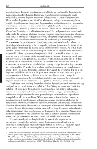 antimicrobianos disminuye significativamente el índice de confirmación diagnóstica de
tales estudios. La identificación definitiva de B. anthracis sospechoso aislado puede
realizarla la Laboratory Response Network en cada estado de la Unión Norteamericana.
Otras pruebas diagnósticas para identificar el carbunco incluyen inmunohistoquímica,
reacción de polimerasa de tiempo real, fluorescencia de resolución temporal y una enzima
inmunoensayo que mide los anticuerpos inmunoglobulínicos G contra el antígeno
protector de B. anthracis, y se realizan en Estados Unidos en los Centers for Disease
Control and Prevention; es posible obtenerlos a través de los departamentos sanitarios de
cada estado. La valoración clínica de personas en que se sospecha carbunco por inhalación
debe incluir la práctica de radiografías de tórax, tomografía computadorizada, o ambos
métodos, para identificar el ensanchamiento del mediastino y el derrame pleural.
TRATAMIENTO: Para el diagnóstico inmediato y el tratamiento eficaz del carbunco es
esencial que el médico tenga la fuerte sospecha clínica de la presencia del trastorno, así
como que se administren de manera rápida antimicrobianos eficaces. No se han hecho
estudios comparativos en seres humanos para validar las recomendaciones terapéuticas
actuales del carbunco y es escasa la experiencia clínica. Las notificaciones de casos
sugieren que la enfermedad cutánea natural puede ser tratada eficazmente con diversos
antimicrobianos, como penicilinas, macrólidos y tetraciclinas, durante siete a 10 días.
En el caso del ataque cutáneo vinculado con bioterrorismo en adultos o niños, se
recomienda como medida inicial administrar 500 mg de ciprofloxacina, ingeridos, dos
veces al día o 10 a 15 mg/kg de peso al día en niños, ingeridos y fraccionados dos veces
al día o bien 100 mg de doxiciclina ingeridos dos veces al día o 5 mg/kg de peso al día,
ingeridos y divididos dos veces al día para niños menores de ocho años, hasta que se
cuente con datos de la susceptibilidad a los antimicrobianos. Ante el riesgo de
exposición concomitante de tipo inhalacional, habrá que considerar la continuación del
régimen antimicrobiano apropiado para la profilaxia después de exposición.
Con base en datos in vitro y de estudios animales, debe utilizarse en el comienzo 400 mg
de ciprofloxacina por vía intravenosa cada 8 a 12 h o 200 mg intravenosos de doxiciclina
cada 8 a 12 h como parte de un régimen polifarmacológico para tratar el carbunco por
inhalación, la meningitis carbuncosa, el carbunco cutáneo con signos generalizados y el
carbunco de vías gastrointestinales hasta que se obtengan los resultados de las pruebas de
susceptibilidad a los antimicrobianos.* Otros agentes con actividad in vitro, cuyo uso se
sugiere junto con la ciprofloxacina o la doxiciclina incluyen rifampicina, clorhidrato de
vancomicina, imipenem, cloranfenicol, penicilina, ampicilina, clindamicina y claritromicina.
No deben administrarse cefalosporinas ni trimetoprim-sulfametoxazol. El tratamiento debe
continuar durante 60 días, como mínimo. No se utilizan sistemáticamente la ciprofloxacina
ni las tetraciclinas en niños o embarazadas por dudas acerca de su inocuidad. Sin embargo,
habrá que utilizar uno y otro antibióticos para tratar el carbunco en niños con infecciones
letales, hasta que se conozcan los perfiles de susceptibilidad a antimicrobianos.
Aislamiento del paciente hospitalizado: Se recomienda emprender las
precauciones estándar. Los apósitos y ropas de cama contaminados deben ser
incinerados o esterilizados en autoclave para destruir las esporas. Se necesitan seguir
precauciones especiales en las necropsias de sujetos con carbunco sistémico.
248 CARBUNCO
* Centers for Disease Control and Prevention. Update: investigation of bioterrorism-related anthrax and
interim guidelines for exposure management and antimicrobial therapy, octubre 2001. MMWR Morb
Mortal Wkly Rep. 2001;50:909-919; y Centers for Disease Control and Prevention. Notice to readers:
update: interim recommendations for antimicrobial prophylaxis for children and breastfeeding mothers
and treatment of children with anthrax. MMWR Morb Mortal Wkly Rep. 2001;50:1014-1016.
 