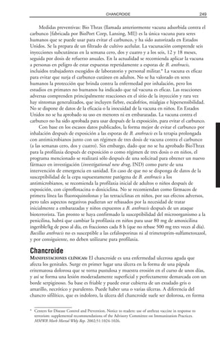 Medidas preventivas: Bio Thrax (llamada anteriormente vacuna adsorbida contra el
carbunco [fabricada por BioPort Corp, Lansing, MI]) es la única vacuna para seres
humanos que se puede usar para evitar el carbunco, y ha sido autorizada en Estados
Unidos. Se la prepara de un filtrado de cultivo acelular. La vacunación comprende seis
inyecciones subcutáneas en la semana cero, dos y cuatro y a los seis, 12 y 18 meses,
seguida por dosis de refuerzo anuales. En la actualidad se recomienda aplicar la vacuna
a personas en peligro de estar expuestas repetidamente a esporas de B. anthracis,
incluidos trabajadores escogidos de laboratorio y personal militar.* La vacuna es eficaz
para evitar que surja el carbunco cutáneo en adultos. No se ha valorado en seres
humanos la protección que brinda contra la enfermedad por inhalación, pero los
estudios en primates no humanos ha indicado que tal vacuna es eficaz. Las reacciones
adversas comprenden principalmente reacciones en el sitio de la inyección y rara vez
hay síntomas generalizados, que incluyen fiebre, escalofríos, mialgias e hipersensibilidad.
No se dispone de datos de la eficacia o la inocuidad de la vacuna en niños. En Estados
Unidos no se ha aprobado su uso en menores ni en embarazadas. La vacuna contra el
carbunco no ha sido aprobada para usar después de la exposición, para evitar el carbunco.
Con base en los escasos datos publicados, la forma mejor de evitar el carbunco por
inhalación después de exposición a las esporas de B. anthracis es la terapia prolongada
con antimicrobianos junto con un régimen de tres dosis de vacuna contra el carbunco
(a las semanas cero, dos y cuatro). Sin embargo, dado que no se ha aprobado BioThrax
para la profilaxia después de exposición o como régimen de tres dosis o en niños, el
programa mencionado se realizará sólo después de una solicitud para obtener un nuevo
fármaco en investigación (investigational new drug, IND) como parte de una
intervención de emergencia en sanidad. En caso de que no se disponga de datos de la
susceptibilidad de la cepa supuestamente patógena de B. anthracis a los
antimicrobianos, se recomienda la profilaxia inicial de adultos o niños después de
exposición, con ciprofloxacina o doxiciclina. No se recomiendan como fármacos de
primera línea las fluoroquinolonas y las tetraciclinas en niños, por sus efectos adversos,
pero tales aspectos negativos pudieran ser rebasados por la necesidad de tratar
inicialmente a embarazadas y niños expuestos a B. anthracis después de un ataque
bioterrorista. Tan pronto se haya confirmado la susceptibilidad del microorganismo a la
penicilina, habrá que cambiar la profilaxia en niños para usar 80 mg de amoxicilina
ingerible/kg de peso al día, en fracciones cada 8 h (que no rebase 500 mg tres veces al día).
Bacillus anthracis no es susceptible a las cefalosporinas ni al trimetoprim-sulfametoxazol,
y por consiguiente, no deben utilizarse para profilaxia.
Chancroide
MANIFESTACIONES CLÍNICAS: El chancroide es una enfermedad ulcerosa aguda que
afecta los genitales. Surge en primer lugar una úlcera en la forma de una pápula
eritematosa dolorosa que se torna pustulosa y muestra erosión en el curso de unos días,
y así se forma una lesión moderadamente superficial y perfectamente demarcada con un
borde serpiginoso. Su base es friable y puede estar cubierta de un exudado gris o
amarillo, necrótico y purulento. Puede haber una o varias úlceras. A diferencia del
chancro sifilítico, que es indoloro, la úlcera del chancroide suele ser dolorosa, en forma
249CHANCROIDE
* Centers for Disease Control and Prevention. Notice to readers: use of anthrax vaccine in response to
terrorism: supplemental recommendations of the Advisory Committee on Immunization Practices.
MMWR Morb Mortal Wkly Rep. 2002;51:1024-1026.
 