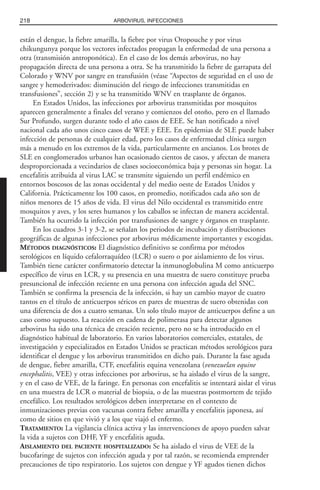están el dengue, la fiebre amarilla, la fiebre por virus Oropouche y por virus
chikungunya porque los vectores infectados propagan la enfermedad de una persona a
otra (transmisión antroponótica). En el caso de los demás arbovirus, no hay
propagación directa de una persona a otra. Se ha transmitido la fiebre de garrapata del
Colorado y WNV por sangre en transfusión (véase “Aspectos de seguridad en el uso de
sangre y hemoderivados: disminución del riesgo de infecciones transmitidas en
transfusiones”, sección 2) y se ha transmitido WNV en trasplante de órganos.
En Estados Unidos, las infecciones por arbovirus transmitidas por mosquitos
aparecen generalmente a finales del verano y comienzos del otoño, pero en el llamado
Sur Profundo, surgen durante todo el año casos de EEE. Se han notificado a nivel
nacional cada año unos cinco casos de WEE y EEE. En epidemias de SLE puede haber
infección de personas de cualquier edad, pero los casos de enfermedad clínica surgen
más a menudo en los extremos de la vida, particularmente en ancianos. Los brotes de
SLE en conglomerados urbanos han ocasionado cientos de casos, y afectan de manera
desproporcionada a vecindarios de clases socioeconómica baja y personas sin hogar. La
encefalitis atribuida al virus LAC se transmite siguiendo un perfil endémico en
entornos boscosos de las zonas occidental y del medio oeste de Estados Unidos y
California. Prácticamente los 100 casos, en promedio, notificados cada año son de
niños menores de 15 años de vida. El virus del Nilo occidental es transmitido entre
mosquitos y aves, y los seres humanos y los caballos se infectan de manera accidental.
También ha ocurrido la infección por transfusiones de sangre y órganos en trasplante.
En los cuadros 3-1 y 3-2, se señalan los periodos de incubación y distribuciones
geográficas de algunas infecciones por arbovirus médicamente importantes y escogidas.
MÉTODOS DIAGNÓSTICOS: El diagnóstico definitivo se confirma por métodos
serológicos en líquido cefalorraquídeo (LCR) o suero o por aislamiento de los virus.
También tiene carácter confirmatorio detectar la inmunoglobulina M como anticuerpo
específico de virus en LCR, y su presencia en una muestra de suero constituye prueba
presuncional de infección reciente en una persona con infección aguda del SNC.
También se confirma la presencia de la infección, si hay un cambio mayor de cuatro
tantos en el título de anticuerpos séricos en pares de muestras de suero obtenidas con
una diferencia de dos a cuatro semanas. Un solo título mayor de anticuerpos define a un
caso como supuesto. La reacción en cadena de polimerasa para detectar algunos
arbovirus ha sido una técnica de creación reciente, pero no se ha introducido en el
diagnóstico habitual de laboratorio. En varios laboratorios comerciales, estatales, de
investigación y especializados en Estados Unidos se practican métodos serológicos para
identificar el dengue y los arbovirus transmitidos en dicho país. Durante la fase aguda
de dengue, fiebre amarilla, CTF, encefalitis equina venezolana (venezuelan equine
encephalitis, VEE) y otras infecciones por arbovirus, se ha aislado el virus de la sangre,
y en el caso de VEE, de la faringe. En personas con encefalitis se intentará aislar el virus
en una muestra de LCR o material de biopsia, o de las muestras postmortem de tejido
encefálico. Los resultados serológicos deben interpretarse en el contexto de
inmunizaciones previas con vacunas contra fiebre amarilla y encefalitis japonesa, así
como de sitios en que vivió y a los que viajó el enfermo.
TRATAMIENTO: La vigilancia clínica activa y las intervenciones de apoyo pueden salvar
la vida a sujetos con DHF, YF y encefalitis aguda.
AISLAMIENTO DEL PACIENTE HOSPITALIZADO: Se ha aislado el virus de VEE de la
bucofaringe de sujetos con infección aguda y por tal razón, se recomienda emprender
precauciones de tipo respiratorio. Los sujetos con dengue y YF agudos tienen dichos
218 ARBOVIRUS, INFECCIONES
 