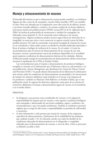 Manejo y almacenamiento de vacunas
El descuido del entorno en que se almacenan las vacunas puede contribuir a su ineficacia.
Algunas de ellas, como las de sarampión, varicela, fiebre amarilla y OPV son sensibles
al calor. Otras son alteradas por la congelación; entre ellas están las de difteria, tétanos
y tos ferina (toxoides diftérico y tetánico y la variante acelular de tos ferina [diphteria
and tetanus toxoids and acellular pertussis, DTaP]); vacuna IPV, la de H. influenzae tipo b
(Hib), las hechas de polisacáridos de neumococos y también las conjugadas, las
elaboradas contra hepatitis A y B, la inactivada contra influenza y las vacunas
meningocócicas. Algunos productos pueden mostrar signos físicos de alteración de su
integridad, en tanto que otros a veces conservan su aspecto normal a pesar de haber
perdido potencia. Por todo lo comentado, el personal encargado de manejar las vacuna
en un consultorio o clínica debe conocer en detalle los métodos habituales destinados a
llevar al mínimo el peligro de ineficacia de la vacuna. En el cuadro 1-4 están las
recomendaciones para el entorno de almacenamiento de las vacunas de uso más
frecuente; vacunas y presentaciones nuevas de productos disponibles en la actualidad
quizá requieran condiciones de almacenamiento distintas de las señaladas. Además,
el fabricante puede corregir las recomendaciones de almacenamiento; dichas correcciones
necesitan la aprobación de la FDA en Estados Unidos.
Las recomendaciones para el manejo y almacenamiento de productos biológicos
escogidos se resumen en la información que el fabricante coloca en cada producto y en
una publicación, Vaccine Management, que distribuyen los Centers for Disease Control
and Prevention (CDC).* Se puede obtener directamente de los fabricantes la información
más reciente sobre las condiciones de almacenamiento recomendado y las instrucciones
de manejo; los números telefónicos están incluidos en el envase o las etiquetas de
los productos y también en Physicians’ Desk Reference, en Estados Unidos, que es una
publicación anual. Se sugieren las directrices siguientes como parte de un sistema de
control de calidad para el manejo y almacenamiento seguro de vacunas en el consultorio
o en el medio clínico.
PERSONAL
• Se designará a una persona como coordinador de vacunas y se le asignará la
responsabilidad de asegurar que las vacunas y otros agentes y productos biológicos
sean manejados y almacenados de una forma cuidadosa, segura y conforme a las
recomendaciones y que esto pueda corroborarse. También se nombrará a personal
suplente que se ocupe de tales tareas y responsabilidades en periodos de enfermedad
o vacaciones.
• Se dará información a toda persona que maneje las vacunas, de las exigencias
específicas de almacenamiento y limitaciones de la estabilidad de los productos
que cuidarán (cuadro 1-4). Se colocarán carteles con todos los detalles de las
condiciones adecuadas de almacenamiento en el refrigerador o congelador
utilizados para el almacenamiento de vacunas, o cerca de ellos, o bien se procurará
su difusión accesible y fácil.
11INMUNIZACIÓN ACTIVA
* Centers for Disease Control and Prevention. Vaccine Management Recommendations for Handling and Storage of
Selected Biologicals. Atlanta, GA: US Department of Health and Human Services, Public Health Service; 1999.
 