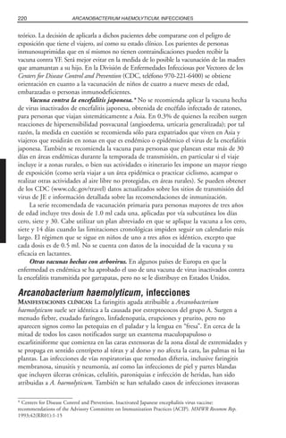 teórico. La decisión de aplicarla a dichos pacientes debe compararse con el peligro de
exposición que tiene el viajero, así como su estado clínico. Los parientes de personas
inmunosuprimidas que en sí mismos no tienen contraindicaciones pueden recibir la
vacuna contra YF. Será mejor evitar en la medida de lo posible la vacunación de las madres
que amamantan a su hijo. En la División de Enfermedades Infecciosas por Vectores de los
Centers for Disease Control and Prevention (CDC, teléfono 970-221-6400) se obtiene
orientación en cuanto a la vacunación de niños de cuatro a nueve meses de edad,
embarazadas o personas inmunodeficientes.
Vacuna contra la encefalitis japonesa.* No se recomienda aplicar la vacuna hecha
de virus inactivados de encefalitis japonesa, obtenida de encéfalo infectado de ratones,
para personas que viajan sistemáticamente a Asia. En 0.3% de quienes la reciben surgen
reacciones de hipersensibilidad posvacunal (angioedema, urticaria generalizada); por tal
razón, la medida en cuestión se recomienda sólo para expatriados que viven en Asia y
viajeros que residirán en zonas en que es endémico o epidémico el virus de la encefalitis
japonesa. También se recomienda la vacuna para personas que planean estar más de 30
días en áreas endémicas durante la temporada de transmisión, en particular si el viaje
incluye ir a zonas rurales, o bien sus actividades o itinerario les impone un mayor riesgo
de exposición (como sería viajar a un área epidémica o practicar ciclismo, acampar o
realizar otras actividades al aire libre no protegidas, en áreas rurales). Se pueden obtener
de los CDC (www.cdc.gov/travel) datos actualizados sobre los sitios de transmisión del
virus de JE e información detallada sobre las recomendaciones de inmunización.
La serie recomendada de vacunación primaria para personas mayores de tres años
de edad incluye tres dosis de 1.0 ml cada una, aplicadas por vía subcutánea los días
cero, siete y 30. Cabe utilizar un plan abreviado en que se aplique la vacuna a los cero,
siete y 14 días cuando las limitaciones cronológicas impiden seguir un calendario más
largo. El régimen que se sigue en niños de uno a tres años es idéntico, excepto que
cada dosis es de 0.5 ml. No se cuenta con datos de la inocuidad de la vacuna y su
eficacia en lactantes.
Otras vacunas hechas con arbovirus. En algunos países de Europa en que la
enfermedad es endémica se ha aprobado el uso de una vacuna de virus inactivados contra
la encefalitis transmitida por garrapatas, pero no se le distribuye en Estados Unidos.
Arcanobacterium haemolyticum, infecciones
MANIFESTACIONES CLÍNICAS: La faringitis aguda atribuible a Arcanobacterium
haemolyticum suele ser idéntica a la causada por estreptococos del grupo A. Surgen a
menudo fiebre, exudado faríngeo, linfadenopatía, erupciones y prurito, pero no
aparecen signos como las petequias en el paladar y la lengua en “fresa”. En cerca de la
mitad de todos los casos notificados surge un exantema maculopapuloso o
escarlitiniforme que comienza en las caras extensoras de la zona distal de extremidades y
se propaga en sentido centrípeto al tórax y al dorso y no afecta la cara, las palmas ni las
plantas. Las infecciones de vías respiratorias que remedan difteria, inclusive faringitis
membranosa, sinusitis y neumonía, así como las infecciones de piel y partes blandas
que incluyen úlceras crónicas, celulitis, paroniquias e infección de heridas, han sido
atribuidas a A. haemolyticum. También se han señalado casos de infecciones invasoras
220 ARCANOBACTERIUM HAEMOLYTICUM, INFECCIONES
* Centers for Disease Control and Prevention. Inactivated Japanese encephalitis virus vaccine:
recommendations of the Advisory Committee on Immunization Practices (ACIP). MMWR Recomm Rep.
1993;42(RR01):1-15
 