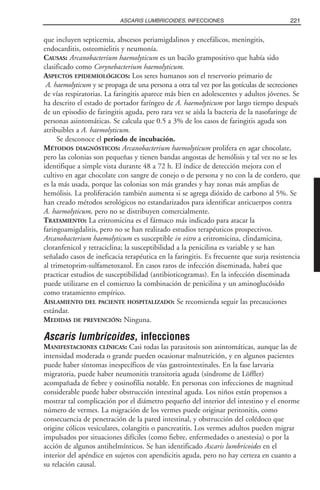 que incluyen septicemia, abscesos periamigdalinos y encefálicos, meningitis,
endocarditis, osteomielitis y neumonía.
CAUSAS: Arcanobacterium haemolyticum es un bacilo grampositivo que había sido
clasificado como Corynebacterium haemolyticum.
ASPECTOS EPIDEMIOLÓGICOS: Los seres humanos son el reservorio primario de
A. haemolyticum y se propaga de una persona a otra tal vez por las gotículas de secreciones
de vías respiratorias. La faringitis aparece más bien en adolescentes y adultos jóvenes. Se
ha descrito el estado de portador faríngeo de A. haemolyticum por largo tiempo después
de un episodio de faringitis aguda, pero rara vez se aísla la bacteria de la nasofaringe de
personas asintomáticas. Se calcula que 0.5 a 3% de los casos de faringitis aguda son
atribuibles a A. haemolyticum.
Se desconoce el periodo de incubación.
MÉTODOS DIAGNÓSTICOS: Arcanobacterium haemolyticum prolifera en agar chocolate,
pero las colonias son pequeñas y tienen bandas angostas de hemólisis y tal vez no se les
identifique a simple vista durante 48 a 72 h. El índice de detección mejora con el
cultivo en agar chocolate con sangre de conejo o de persona y no con la de cordero, que
es la más usada, porque las colonias son más grandes y hay zonas más amplias de
hemólisis. La proliferación también aumenta si se agrega dióxido de carbono al 5%. Se
han creado métodos serológicos no estandarizados para identificar anticuerpos contra
A. haemolyticum, pero no se distribuyen comercialmente.
TRATAMIENTO: La eritromicina es el fármaco más indicado para atacar la
faringoamigdalitis, pero no se han realizado estudios terapéuticos prospectivos.
Arcanobacterium haemolyticum es susceptible in vitro a eritromicina, clindamicina,
cloranfenicol y tetraciclina; la susceptibilidad a la penicilina es variable y se han
señalado casos de ineficacia terapéutica en la faringitis. Es frecuente que surja resistencia
al trimetoprim-sulfametoxazol. En casos raros de infección diseminada, habrá que
practicar estudios de susceptibilidad (antibioticogramas). En la infección diseminada
puede utilizarse en el comienzo la combinación de penicilina y un aminoglucósido
como tratamiento empírico.
AISLAMIENTO DEL PACIENTE HOSPITALIZADO: Se recomienda seguir las precauciones
estándar.
MEDIDAS DE PREVENCIÓN: Ninguna.
Ascaris lumbricoides, infecciones
MANIFESTACIONES CLÍNICAS: Casi todas las parasitosis son asintomáticas, aunque las de
intensidad moderada o grande pueden ocasionar malnutrición, y en algunos pacientes
puede haber síntomas inespecíficos de vías gastrointestinales. En la fase larvaria
migratoria, puede haber neumonitis transitoria aguda (síndrome de Löffler)
acompañada de fiebre y eosinofilia notable. En personas con infecciones de magnitud
considerable puede haber obstrucción intestinal aguda. Los niños están propensos a
mostrar tal complicación por el diámetro pequeño del interior del intestino y el enorme
número de vermes. La migración de los vermes puede originar peritonitis, como
consecuencia de penetración de la pared intestinal, y obstrucción del colédoco que
origine cólicos vesiculares, colangitis o pancreatitis. Los vermes adultos pueden migrar
impulsados por situaciones difíciles (como fiebre, enfermedades o anestesia) o por la
acción de algunos antihelmínticos. Se han identificado Ascaris lumbricoides en el
interior del apéndice en sujetos con apendicitis aguda, pero no hay certeza en cuanto a
su relación causal.
221ASCARIS LUMBRICOIDES, INFECCIONES
 