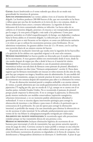 CAUSAS: Ascaris lumbricoides es el verme redondo que afecta de un modo más
generalizado los intestinos de personas.
ASPECTOS EPIDEMIOLÓGICOS: Los vermes adultos viven en el interior del intestino
delgado. Las hembras producen 200 000 huevos al día, que son excretados en las heces
y deben pasar por una fase de incubación en la tierra de dos a tres semanas, desde su
forma embrionaria hasta crecer y tornarse infectantes. La ingestión de huevos
infectantes de la tierra contaminada culmina en infección. Las larvas salen de su
cubierta en el intestino delgado, penetran a la mucosa y son transportadas pasivamente
por la sangre y la vena porta al hígado y más tarde a los pulmones. Como paso
siguiente ascienden en el árbol traqueobronquial a la faringe, son deglutidas y maduran
hasta la forma adulta en el intestino delgado. La infección por A. lumbricoides es
generalizada, pero es más frecuente en los trópicos, en zonas con deficiencias sanitarias
y en sitios en que se utilizan los excrementos personas como fertilizantes. De no
administrar tratamiento, los gusanos adultos viven de 12 a 18 meses, con lo cual hay
una excreción diaria de un número enorme de huevos.
El periodo de incubación (intervalo que media entre la ingestión de los huevecillos
y la aparición de los adultos con capacidad ovígena) es de unas ocho semanas.
MÉTODOS DIAGNÓSTICOS: Los huevos pueden ser detectados por el estudio microscópico
de los excrementos. A veces gusanos adultos son exteriorizados desde el recto, desde las
vías nasales después de migrar por ellas o desde la boca en el material de vómito.
TRATAMIENTO: El tratamiento recomendado en caso de parasitosis asintomáticas y
sintomáticas incluye una sola dosis de fármacos como pamoato de pirantel, albendazol o
mebendazol, durante tres días (véase “Fármacos antiparasitarios”, sección 4). Pocos datos
sugieren que los fármacos mencionados son inocuos en niños menores de dos años de vida,
pero hay que comparar sus riesgos y beneficios antes de administrarlos. Es una medida útil
para evaluar el tratamiento, aunque no esencial, practicar de nuevo un estudio de muestras
de excrementos tres semanas después del tratamiento para saber si se eliminaron los vermes.
El caso de obstrucción intestinal parcial o completa atribuible a un enorme número
de vermes, se puede administrar por una sonda gastrointestinal una solución de citrato de
piperacina (75 mg/kg por día, que no exceda de 3.5 g), aunque no se cuenta con él en
muchos países, incluido Estados Unidos. No se recomienda el pamoato de pirantel
porque puede empeorar la obstrucción. Si no se consigue la piperacina, la obstrucción
puede mostrar resolución con medidas conservadoras (aspiración nasogástrica,
soluciones intravenosas), y en ese momento podrán administrarse albendazol o
mebendazol. A veces se necesita alguna intervención quirúrgica para corregir la
obstrucción de intestinos o vías biliares o para tratar el vólvulo o la peritonitis que es
consecuencia de la perforación. En caso de operar para corregir la obstrucción
intestinal, es preferible dar masaje a las asas intestinales para eliminar la obstrucción en
vez de seccionar el tubo intestinal. Se ha utilizado satisfactoriamente para extraer
vermes de las vías biliares la colangiopancreatografía retrógrada por endoscopia.
AISLAMIENTO DEL PACIENTE HOSPITALIZADO: Se recomienda seguir sólo precauciones
estándar porque no hay transmisión directa de una persona a otra.
MEDIDAS DE PREVENCIÓN: Incluyen eliminación higiénica de excremento de ser
humano para interrumpir el ciclo de transmisión; hay que prestar atención especial a
zonas de juego de niños. Conviene cocinar lo mejor posible o remojar en una solución
diluida de yodo antes de su consumo, toda verdura cultivada en zonas en que se utilizan
como fertilizante excrementos de persona no degradados en la forma de composta. Los
desinfectantes y blanqueadores domésticos no destruyen A. lumbricoides. A pesar de que
222 ASCARIS LUMBRICOIDES, INFECCIONES
 