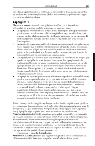 con relativa rapidez los niños se reinfectan, se ha utilizado la desparasitación periódica
en escolares para evitar complicaciones (déficit nutricionales y cognitivos) que surgen
con las helmintiasis intestinales.
Aspergilosis
MANIFESTACIONES CLÍNICAS: La aspergilosis se manifiesta en la forma de una
enfermedad no invasora y también invasora de los siguientes tipos:
• La aspergilosis broncopulmonar alérgica es una neumopatía por hipersensibilidad
que tiene como manifestaciones sibilancias episódicas, expectoración de tapones
mucosos pardos, febrícula, eosinofilia e infiltrados transitorios en los pulmones. El
cuadro surge más a menudo en niños inmunocompetentes con asma crónica o
fibrosis quística.
• La sinusitis alérgica es una reacción a la colonización por especies de Aspergillus mucho
menos frecuente que el síndrome broncopulmonar alérgico. La sinusitis mencionada
afecta a niños con pólipos nasales o episodios previos de sinusitis o a menores en
quienes se ha practicado cirugía de senos nasales, y se caracteriza por síntomas de
sinusitis crónica con tapones oscuros de secreción nasal.
• Los aspergilomas y la otomicosis son dos síndromes de colonización no alérgica por
especies de Aspergillus en niños inmunocompetentes. Los aspergilomas (bolas
micóticas) proliferan en cavidades preexistentes o quistes broncógenos sin invadir
tejido pulmonar; casi todos los pacientes tienen alguna neumopatía primaria, en
forma típica fibrosis quística. Las personas con otomicosis tienen otitis media
crónica con colonización del conducto auditivo externo por una bola fungosa que
produce una secreción oscura.
• La aspergilosis invasora aparece casi exclusivamente en pacientes inmunodeficientes
que tienen neutropenia duradera (p. ej,. que reciben citotóxicos algún tiempo) o
una menor función fagocítica (como en el caso de enfermedad granulomatosa
crónica, administración de inmunosupresores o corticosteroides). La infección
invasora suele invadir pulmones, senos nasales, cerebro o piel. El signo
característico de la aspergilosis invasora es la invasión de vasos que origina
trombosis, diseminación a otros órganos y a veces erosión de la pared de vasos con
hemorragia catastrófica. En raras ocasiones se observan endocarditis, osteomielitis,
meningitis, infección de ojos u órbita y esofagitis.
CAUSA: Las especies de Aspergillus son hongos de distribución amplísima que proliferan
en vegetación en descomposición y en el suelo. Aspergillus fumigatus es la causa usual de
aspergilosis y le sigue en frecuencia Aspergillus flavus. Otras especies como Aspergillus
teres y Aspergillus niger originan infecciones invasoras en los seres humanos.
ASPECTOS EPIDEMIOLÓGICOS: El mecanismo principal de transmisión es la inhalación
de conidios. Casi todos los sujetos afectados tienen deterioro de su función fagocitaria.
Se han observado brotes nosocomiales de aspergilosis pulmonar invasora en
hospedadores susceptibles, en que el origen probable del hongo fue una construcción
cercana o un sistema deficiente de ventilación. Hay menor probabilidad de que la
transmisión se haga por inoculación directa de raspones o heridas de la piel. No hay
propagación directa, es decir, de una persona a otra.
Se desconoce el periodo de incubación.
MÉTODOS DIAGNÓSTICOS: Datos que sugieren el diagnóstico son la identificación de
hifas con ramificación dicotómica y septadas, identificadas mediante estudio
223ASPERGILOSIS
 